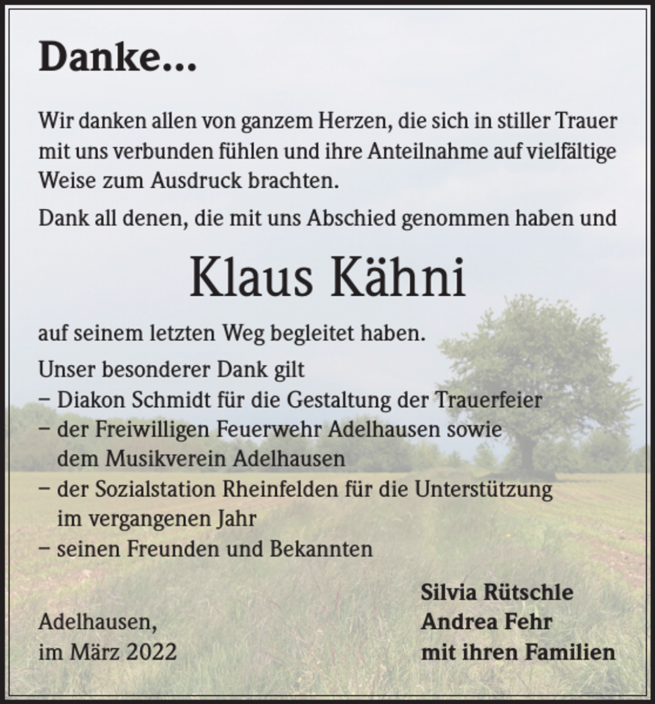 <p>Danke...<br />Wir danken allen von ganzem Herzen, die sich in stiller Trauer<br />mit uns verbunden fühlen und ihre Anteilnahme auf vielfältige<br />Weise zum Ausdruck brachten.<br />Dank all denen, die mit uns Abschied genommen haben und</p><p>Klaus Kähni<br />auf seinem letzten Weg begleitet haben.<br />Unser besonderer Dank gilt<br />– Diakon Schmidt für die Gestaltung der Trauerfeier<br />– der Freiwilligen Feuerwehr Adelhausen sowie<br />dem Musikverein Adelhausen<br />– der Sozialstation Rheinfelden für die Unterstützung<br />im vergangenen Jahr<br />– seinen Freunden und Bekannten</p><p>Adelhausen,<br />im März 2022</p><p>Silvia Rütschle<br />Andrea Fehr<br />mit ihren Familien</p>