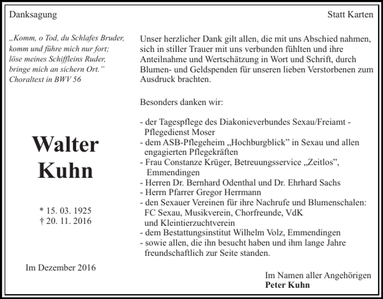 <p>Danksagung<br />„Komm, o Tod, du Schlafes Bruder,<br />komm und führe mich nur fort;<br />löse meines Schiffleins Ruder,<br />bringe mich an sichern Ort.”<br />Choraltext in BWV 56</p><p>Statt Karten<br />Unser herzlicher Dank gilt allen, die mit uns Abschied nahmen,<br />sich in stiller Trauer mit uns verbunden fühlten und ihre<br />Anteilnahme und Wertschätzung in Wort und Schrift, durch<br />Blumen- und Geldspenden für unseren lieben Verstorbenen zum<br />Ausdruck brachten.<br />Besonders danken wir:</p><p>Walter<br />Kuhn<br />* 15. 03. 1925<br />† 20. 11. 2016</p><p>Im Dezember 2016</p><p>- der Tagespflege des Diakonieverbundes Sexau/Freiamt Pflegedienst Moser<br />- dem ASB-Pflegeheim „Hochburgblick” in Sexau und allen<br />engagierten Pflegekräften<br />- Frau Constanze Krüger, Betreuungsservice „Zeitlos”,<br />Emmendingen<br />- Herren Dr. Bernhard Odenthal und Dr. Ehrhard Sachs<br />- Herrn Pfarrer Gregor Herrmann<br />- den Sexauer Vereinen für ihre Nachrufe und Blumenschalen:<br />FC Sexau, Musikverein, Chorfreunde, VdK<br />und Kleintierzuchtverein<br />- dem Bestattungsinstitut Wilhelm Volz, Emmendingen<br />- sowie allen, die ihn besucht haben und ihm lange Jahre<br />freundschaftlich zur Seite standen.<br />Im Namen aller Angehörigen<br />Peter Kuhn</p>
