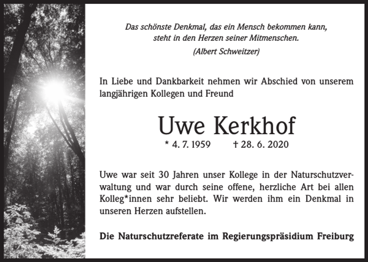 <p>Das schönste Denkmal, das ein Mensch bekommen kann,<br />steht in den Herzen seiner Mitmenschen.<br />(Albert Schweitzer)</p><p>In Liebe und Dankbarkeit nehmen wir Abschied von unserem<br />langjährigen Kollegen und Freund</p><p>Uwe Kerkhof<br />* 4. 7. 1959</p><p>† 28. 6. 2020</p><p>Uwe war seit 30 Jahren unser Kollege in der Naturschutzverwaltung und war durch seine offene, herzliche Art bei allen<br />Kolleg*innen sehr beliebt. Wir werden ihm ein Denkmal in<br />unseren Herzen aufstellen.<br />Die Naturschutzreferate im Regierungspräsidium Freiburg</p>