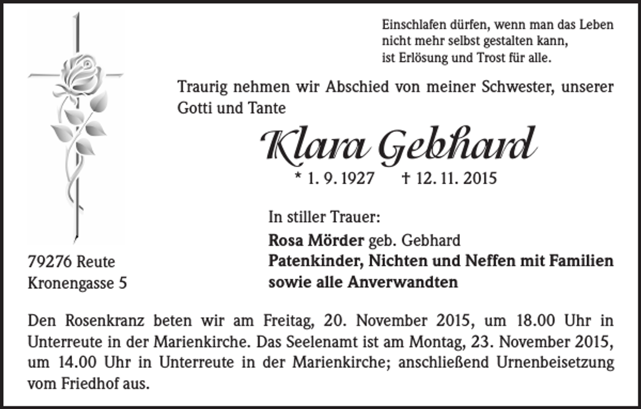 <p>Einschlafen dürfen, wenn man das Leben<br />nicht mehr selbst gestalten kann,<br />ist Erlösung und Trost für alle.</p><p>Traurig nehmen wir Abschied von meiner Schwester, unserer<br />Gotti und Tante</p><p>Klara Gebhard<br />* 1. 9. 1927 † 12. 11. 2015</p><p>79276 Reute<br />Kronengasse 5</p><p>In stiller Trauer:<br />Rosa Mörder geb. Gebhard<br />Patenkinder, Nichten und Neffen mit Familien<br />sowie alle Anverwandten</p><p>Den Rosenkranz beten wir am Freitag, 20. November 2015, um 18.00 Uhr in<br />Unterreute in der Marienkirche. Das Seelenamt ist am Montag, 23. November 2015,<br />um 14.00 Uhr in Unterreute in der Marienkirche; anschließend Urnenbeisetzung<br />vom Friedhof aus.</p>