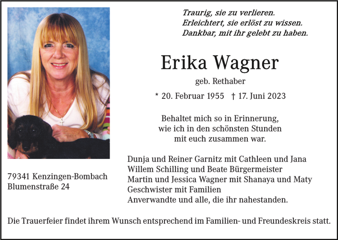 <p>geb. Rethaber<br />* 20. Februar 1955 † 17. Juni 2023<br />Behaltet mich so in Erinnerung,<br />wie ich in den schönsten Stunden<br />mit euch zusammen war.</p><p>79341 Kenzingen-Bombach<br />Blumenstraße 24</p><p>Dunja und Reiner Garnitz mit Cathleen und Jana<br />Willem Schilling und Beate Bürgermeister<br />Martin und Jessica Wagner mit Shanaya und Maty<br />Geschwister mit Familien<br />Anverwandte und alle, die ihr nahestanden.</p><p>Die Trauerfeier findet ihrem Wunsch entsprechend im Familien- und Freundeskreis statt.</p>