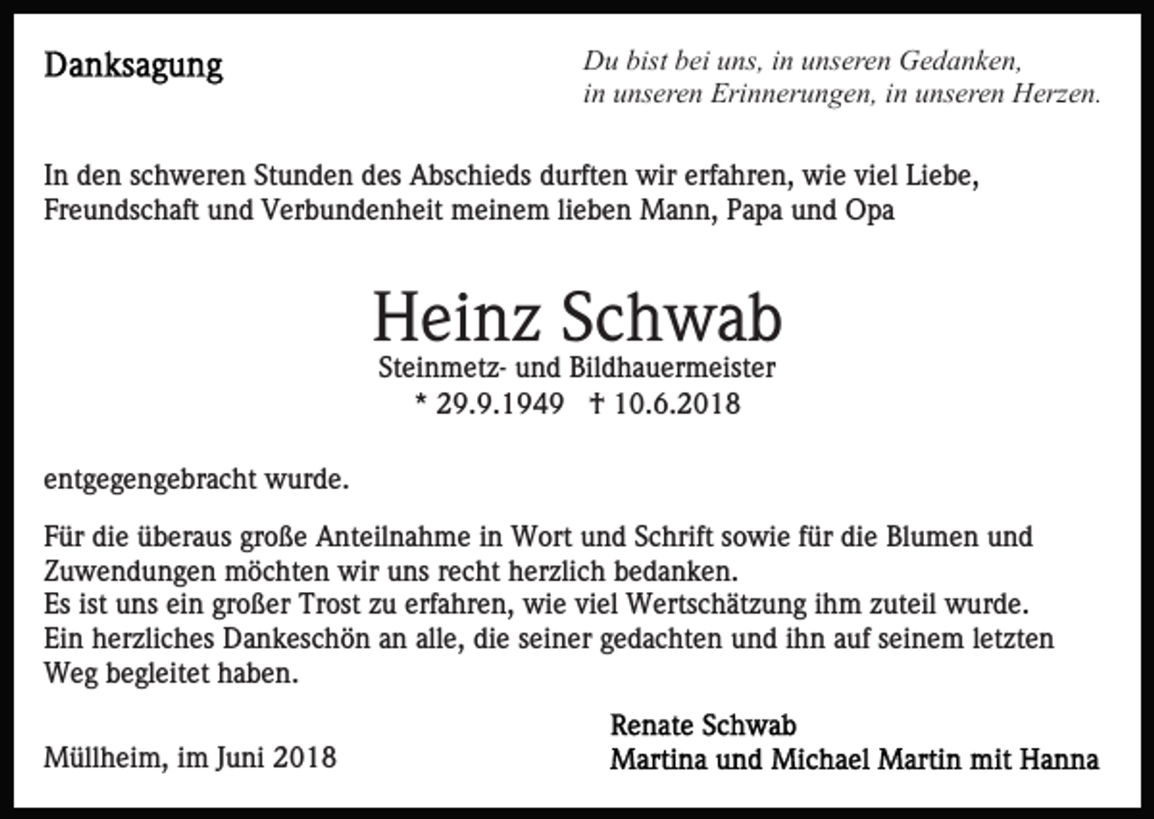 <p>Du bist bei uns, in unseren Gedanken,<br />in unseren Erinnerungen, in unseren Herzen.<br />In den schweren Stunden des Abschieds durften wir erfahren, wie viel Liebe,<br />Freundschaft und Verbundenheit meinem lieben Mann, Papa und Opa</p><p>Heinz Schwab<br />Steinmetz- und Bildhauermeister<br />* 29.9.1949 † 10.6.2018<br />entgegengebracht wurde.<br />Für die überaus große Anteilnahme in Wort und Schrift sowie für die Blumen und<br />Zuwendungen möchten wir uns recht herzlich bedanken.<br />Es ist uns ein großer Trost zu erfahren, wie viel Wertschätzung ihm zuteil wurde.<br />Ein herzliches Dankeschön an alle, die seiner gedachten und ihn auf seinem letzten<br />Weg begleitet haben.<br />Müllheim, im Juni 2018</p>