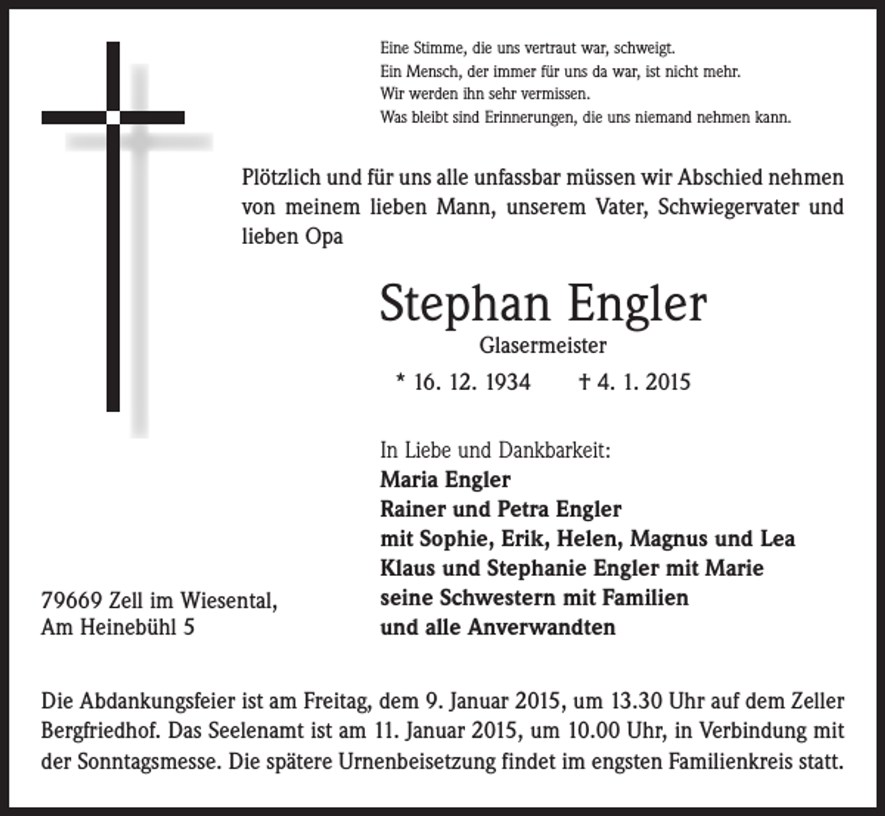 <p>Eine Stimme, die uns vertraut war, schweigt.<br />Ein Mensch, der immer für uns da war, ist nicht mehr.<br />Wir werden ihn sehr vermissen.<br />Was bleibt sind Erinnerungen, die uns niemand nehmen kann.</p><p>Plötzlich und für uns alle unfassbar müssen wir Abschied nehmen<br />von meinem lieben Mann, unserem Vater, Schwiegervater und<br />lieben Opa</p><p>Stephan Engler<br />Glasermeister<br />* 16. 12. 1934 † 4. 1. 2015</p><p>79669 Zell im Wiesental,<br />Am Heinebühl 5</p><p>In Liebe und Dankbarkeit:<br />Maria Engler<br />Rainer und Petra Engler<br />mit Sophie, Erik, Helen, Magnus und Lea<br />Klaus und Stephanie Engler mit Marie<br />seine Schwestern mit Familien<br />und alle Anverwandten</p><p>Die Abdankungsfeier ist am Freitag, dem 9. Januar 2015, um 13.30 Uhr auf dem Zeller<br />B­ergfriedhof. Das Seelenamt ist am 11. Januar 2015, um 10.00 Uhr, in Verbindung mit<br />der Sonntagsmesse. Die spätere Urnenbeisetzung findet im engsten Familienkreis statt.</p>