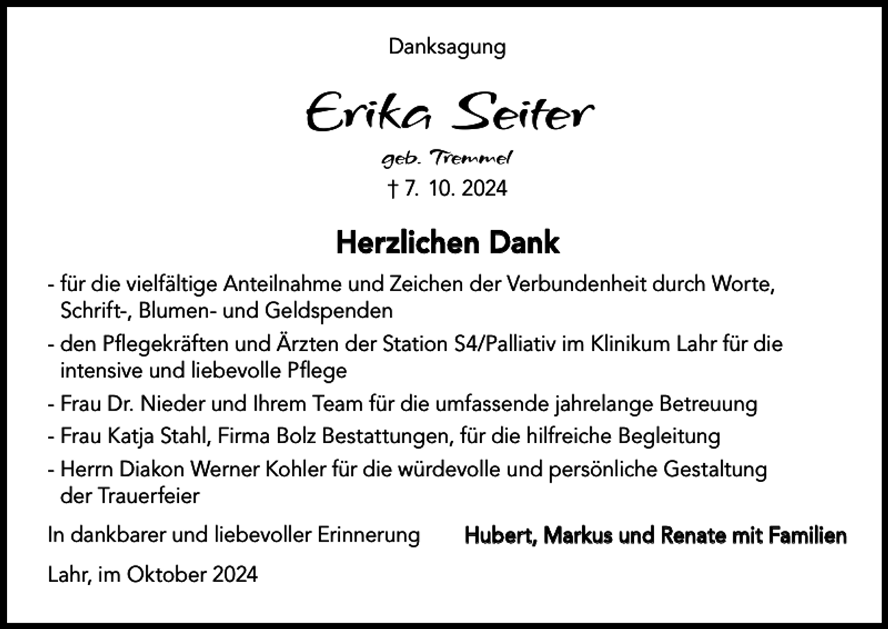 <p>Danksagung</p><p>Erika Seiter<br />geb. Tremmel<br />† 7. 10. 2024</p><p>Herzlichen Dank<br />- für die vielfältige Anteilnahme und Zeichen der Verbundenheit durch Worte,<br />Schrift-, Blumen- und Geldspenden<br />- den Pflegekräften und Ärzten der Station S4/Palliativ im Klinikum Lahr für die<br />intensive und liebevolle Pflege<br />- Frau Dr. Nieder und Ihrem Team für die umfassende jahrelange Betreuung<br />- Frau Katja Stahl, Firma Bolz Bestattungen, für die hilfreiche Begleitung<br />- Herrn Diakon Werner Kohler für die würdevolle und persönliche Gestaltung<br />der Trauerfeier<br />In dankbarer und liebevoller Erinnerung<br />Lahr, im Oktober 2024</p><p>Hubert, Markus und Renate mit Familien</p>