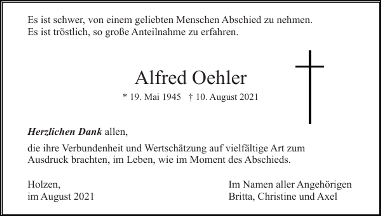 <p>Es ist schwer, von einem geliebten Menschen Abschied zu nehmen.<br />Es ist tröstlich, so große Anteilnahme zu erfahren.</p><p>Alfred Oehler<br />* 19. Mai 1945 † 10. August 2021</p><p>Herzlichen Dank allen,<br />die ihre Verbundenheit und Wertschätzung auf vielfältige Art zum<br />Ausdruck brachten, im Leben, wie im Moment des Abschieds.<br />Holzen,<br />im August 2021</p><p>Im Namen aller Angehörigen<br />Britta, Christine und Axel</p>