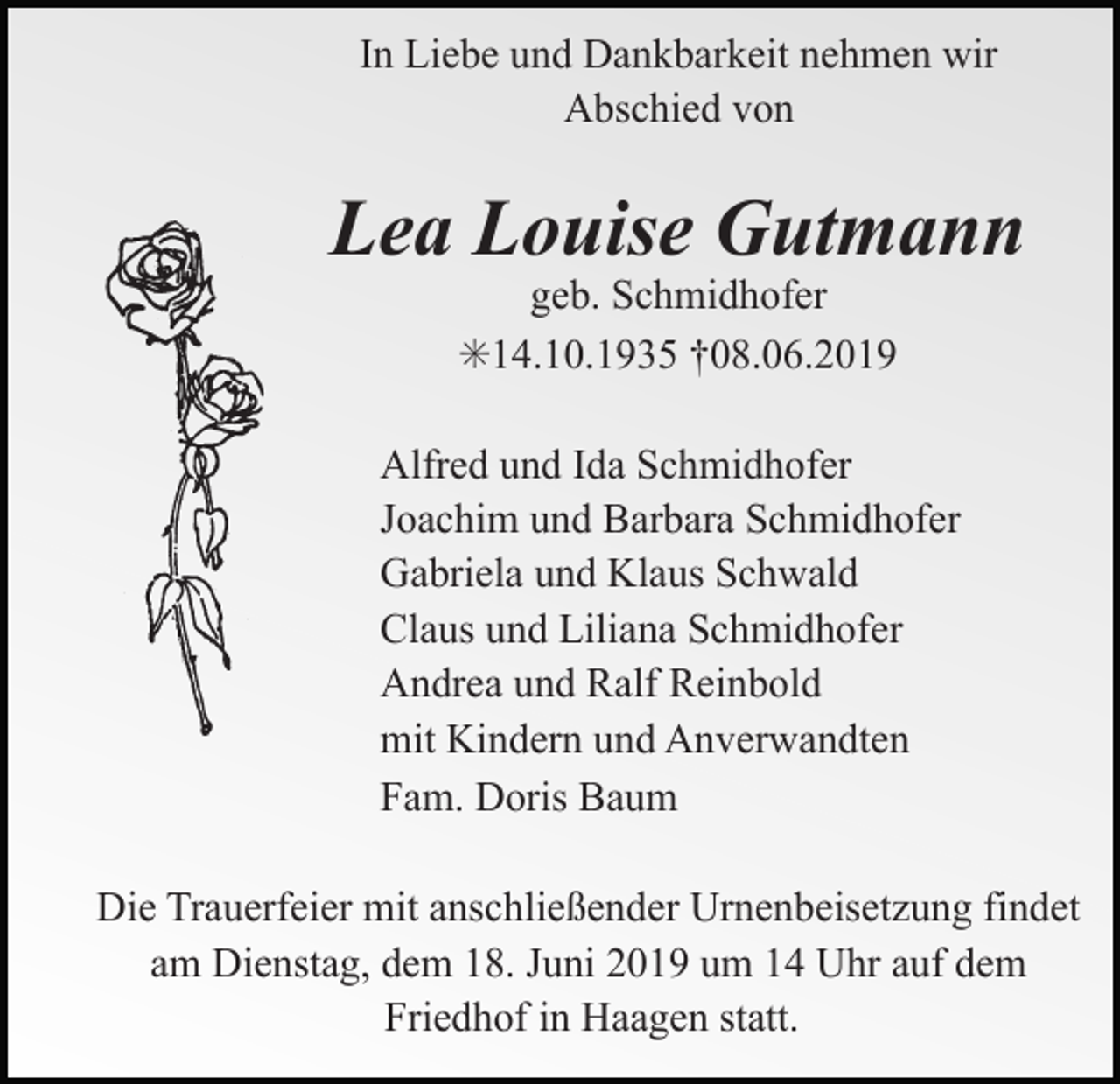 <p>In Liebe und Dankbarkeit nehmen wir<br />Abschied von</p><p>Lea Louise Gutmann<br />geb. Schmidhofer<br />✳14.10.1935 †08.06.2019<br />Alfred und Ida Schmidhofer<br />Joachim und Barbara Schmidhofer<br />Gabriela und Klaus Schwald<br />Claus und Liliana Schmidhofer<br />Andrea und Ralf Reinbold<br />mit Kindern und Anverwandten<br />Fam. Doris Baum<br />Die Trauerfeier mit anschließender Urnenbeisetzung findet<br />am Dienstag, dem 18. Juni 2019 um 14 Uhr auf dem<br />Friedhof in Haagen statt.</p>