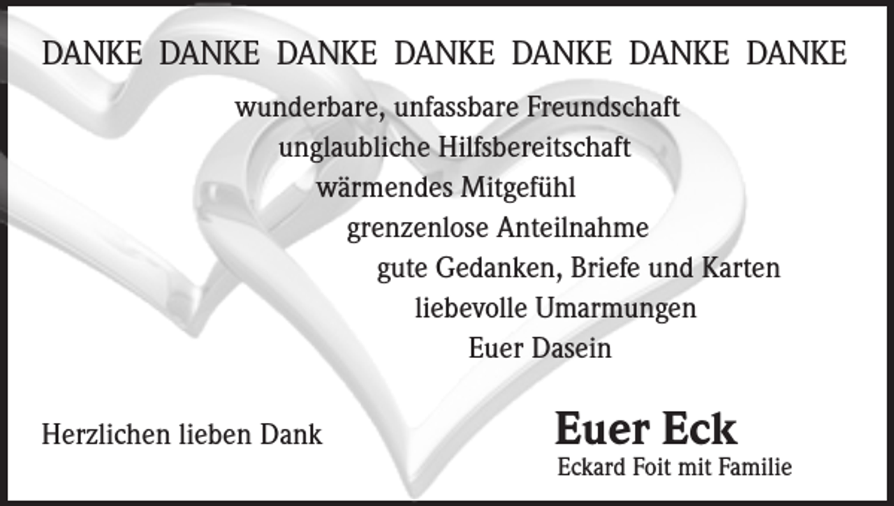 <p>DANKE DANKE­ DANKE DANKE DANKE­ DANKE DANKE<br />wunderbare, unfassbare Freundschaft</p><p>unglaubliche Hilfsbereitschaft<br />wärmendes Mitgefühl<br />grenzenlose Anteilnahme<br />gute Gedanken, Briefe und Karten<br />liebevolle Umarmungen<br />Euer Dasein<br />Herzlichen lieben Dank</p><p>Euer Eck</p><p>Eckard Foit mit Familie</p>