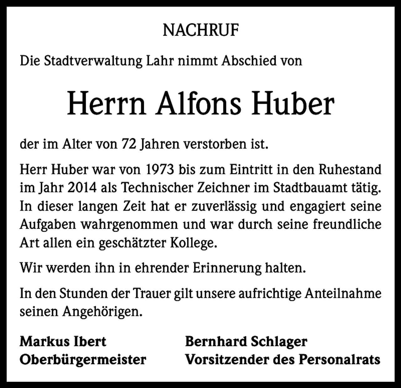 <p>NACHRUF<br />Die Stadtverwaltung Lahr nimmt Abschied von</p><p>Herrn Alfons Huber<br />der im Alter von 72 Jahren verstorben ist.<br />Herr Huber war von 1973 bis zum Eintritt in den Ruhestand<br />im Jahr 2014 als Technischer Zeichner im Stadtbauamt tätig.<br />In dieser langen Zeit hat er zuverlässig und engagiert seine<br />Aufgaben wahrgenommen und war durch seine freundliche<br />Art allen ein geschätzter Kollege.<br />Wir werden ihn in ehrender Erinnerung halten.<br />In den Stunden der Trauer gilt unsere aufrichtige Anteilnahme<br />seinen Angehörigen.<br />Markus Ibert<br />Oberbürgermeister</p><p>Bernhard Schlager<br />Vorsitzender des Personalrats</p>