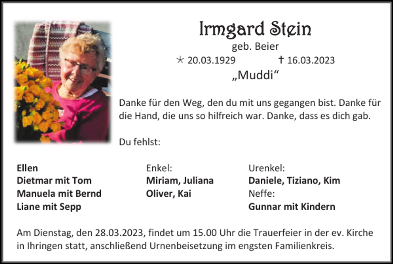 <p>Irmgard Stein<br />geb. Beier<br />20.03.1929</p><p> 16.03.2023</p><p>„Muddi“<br />Danke für den Weg, den du mit uns gegangen bist. Danke für<br />die Hand, die uns so hilfreich war. Danke, dass es dich gab.<br />Du fehlst:<br />Ellen<br />Dietmar mit Tom<br />Manuela mit Bernd<br />Liane mit Sepp</p><p>Enkel:<br />Miriam, Juliana<br />Oliver, Kai</p><p>Urenkel:<br />Daniele, Tiziano, Kim<br />Neffe:<br />Gunnar mit Kindern</p><p>Am Dienstag, den 28.03.2023, findet um 15.00 Uhr die Trauerfeier in der ev. Kirche<br />in Ihringen statt, anschließend Urnenbeisetzung im engsten Familienkreis.</p>