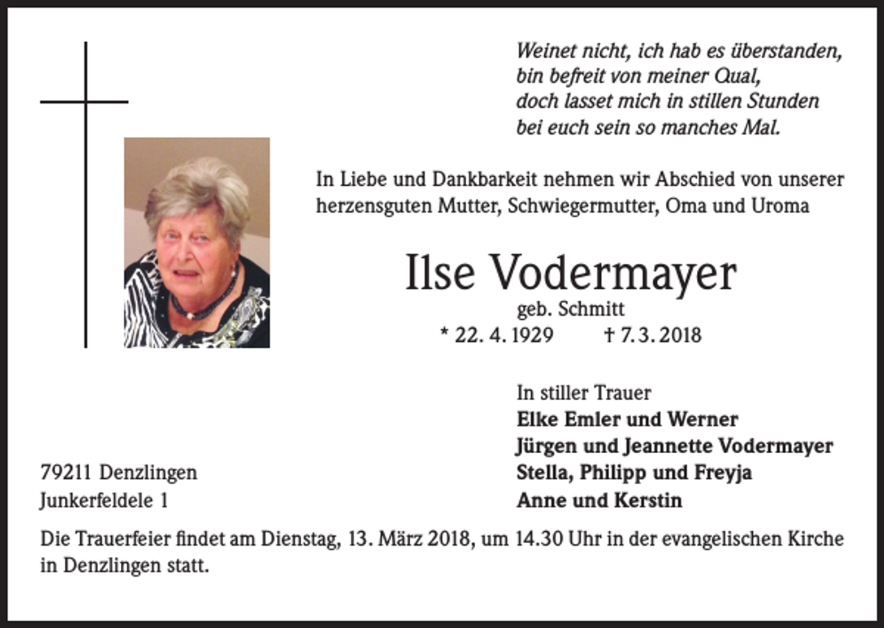 <p>Weinet nicht, ich hab es überstanden,<br />bin befreit von meiner Qual,<br />doch lasset mich in stillen Stunden<br />bei euch sein so manches Mal.</p><p>In Liebe und Dankbarkeit nehmen wir Abschied von unserer<br />herzensguten Mutter, Schwiegermutter, Oma und Uroma</p><p>Ilse Vodermayer<br />geb. Schmitt<br />* 22. 4. 1929<br />† 7. 3. 2018</p><p>79211 Denzlingen<br />Junkerfeldele 1</p><p>In stiller Trauer<br />Elke Emler und Werner<br />Jürgen und Jeannette Vodermayer<br />Stella, Philipp und Freyja<br />Anne und Kerstin</p><p>Die Trauerfeier findet am Dienstag, 13. März 2018, um 14.30 Uhr in der evangelischen Kirche<br />in Denzlingen statt.</p>