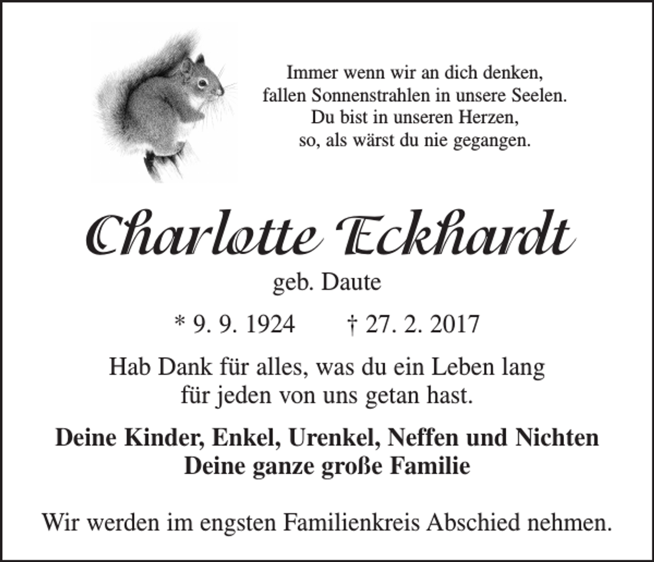 <p>Immer wenn wir an dich denken,<br />fallen Sonnenstrahlen in unsere Seelen.<br />Du bist in unseren Herzen,<br />so, als wärst du nie gegangen.</p><p>Charlotte Eckhardt<br />geb. Daute</p><p>* 9. 9. 1924 † 27. 2. 2017<br />Hab Dank für alles, was du ein Leben lang<br />für jeden von uns getan hast.<br />Deine Kinder, Enkel, Urenkel, Neffen und Nichten<br />Deine ganze große Familie<br />Wir werden im engsten Familienkreis Abschied nehmen.</p>