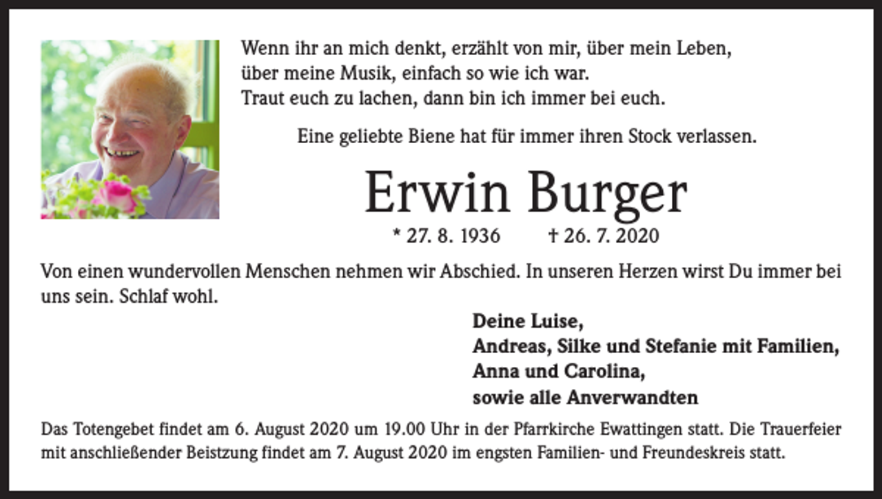 <p>Wenn ihr an mich denkt, erzählt von mir, über mein Leben,<br />über meine Musik, einfach so wie ich war.<br />Traut euch zu lachen, dann bin ich immer bei euch.<br />Eine geliebte Biene hat für immer ihren Stock verlassen.</p><p>Erwin Burger<br />* 27. 8. 1936</p><p>† 26. 7. 2020</p><p>Von einen wundervollen Menschen nehmen wir Abschied. In unseren Herzen wirst Du immer bei<br />uns sein. Schlaf wohl.<br />Deine Luise,<br />Andreas, Silke und Stefanie mit Familien,<br />Anna und Carolina,<br />sowie alle Anverwandten<br />Das Totengebet findet am 6. August 2020 um 19.00 Uhr in der Pfarrkirche Ewattingen statt. Die Trauerfeier<br />mit anschließender Beistzung findet am 7. August 2020 im engsten Familien- und Freundeskreis statt.</p>