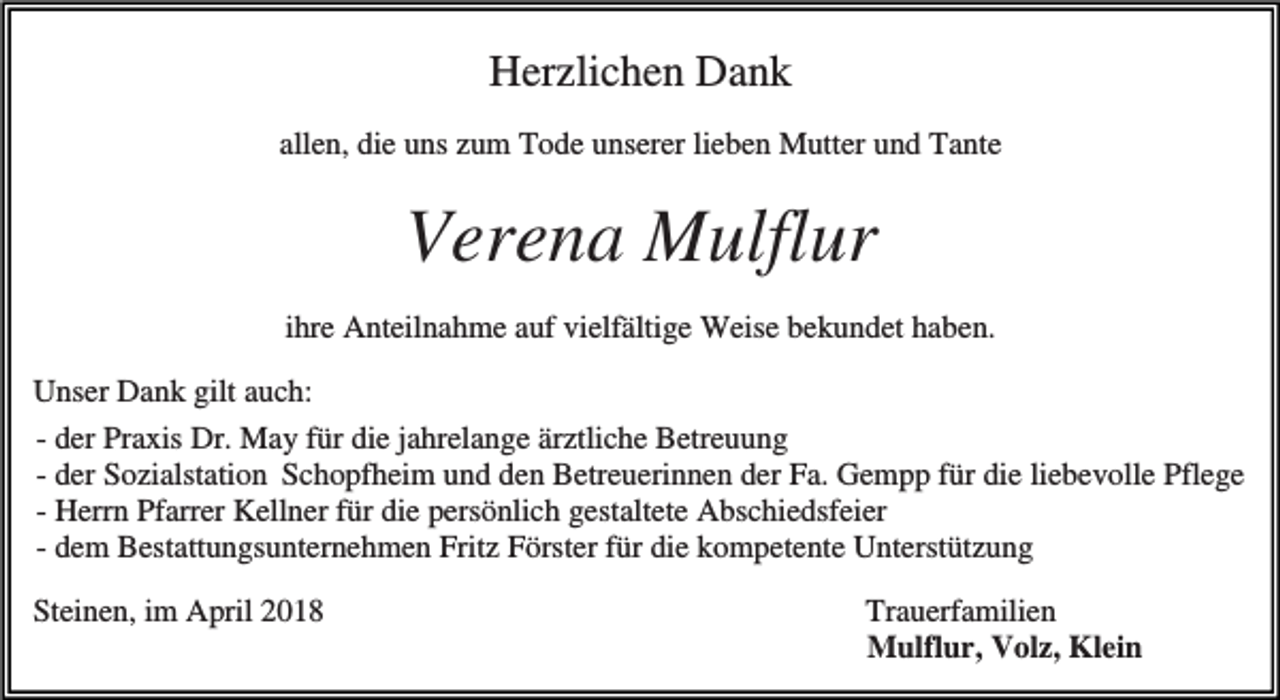 <p>Herzlichen Dank<br />allen, die uns zum Tode unserer lieben Mutter und Tante</p><p>Verena Mulflur<br />ihre Anteilnahme auf vielfältige Weise bekundet haben.<br />Unser Dank gilt auch:<br />- der Praxis Dr. May für die jahrelange ärztliche Betreuung<br />- der Sozialstation Schopfheim und den Betreuerinnen der Fa. Gempp für die liebevolle Pflege<br />- Herrn Pfarrer Kellner für die persönlich gestaltete Abschiedsfeier<br />- dem Bestattungsunternehmen Fritz Förster für die kompetente Unterstützung<br />Steinen, im April 2018</p><p>Trauerfamilien<br />Mulflur, Volz, Klein</p>