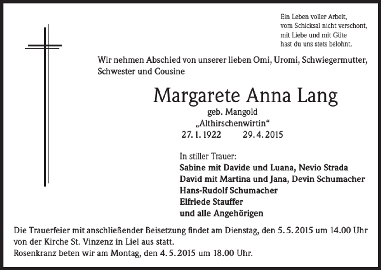 <p>Ein Leben voller Arbeit,<br />vom Schicksal nicht verschont,<br />mit Liebe und mit Güte<br />hast du uns stets belohnt.</p><p>Wir nehmen Abschied von unserer lieben Omi, Uromi, Schwiegermutter,<br />Schwester und Cousine</p><p>Margarete Anna Lang<br />geb. Mangold<br />„Althirschenwirtin“<br />27. 1. 1929. 4. 2015</p><p>In stiller Trauer:<br />Sabine mit Davide und Luana, Nevio Strada<br />David mit Martina und Jana, Devin Schumacher<br />Hans-Rudolf Schumacher<br />Elfriede Stauffer<br />und alle Angehörigen<br />Die Trauerfeier mit anschließender Beisetzung findet am Dienstag, den 5. 5. 2015 um 14.00 Uhr<br />von der Kirche St. Vinzenz in Liel aus statt.<br />Rosenkranz beten wir am Montag, den 4. 5. 2015 um 18.00 Uhr.</p>
