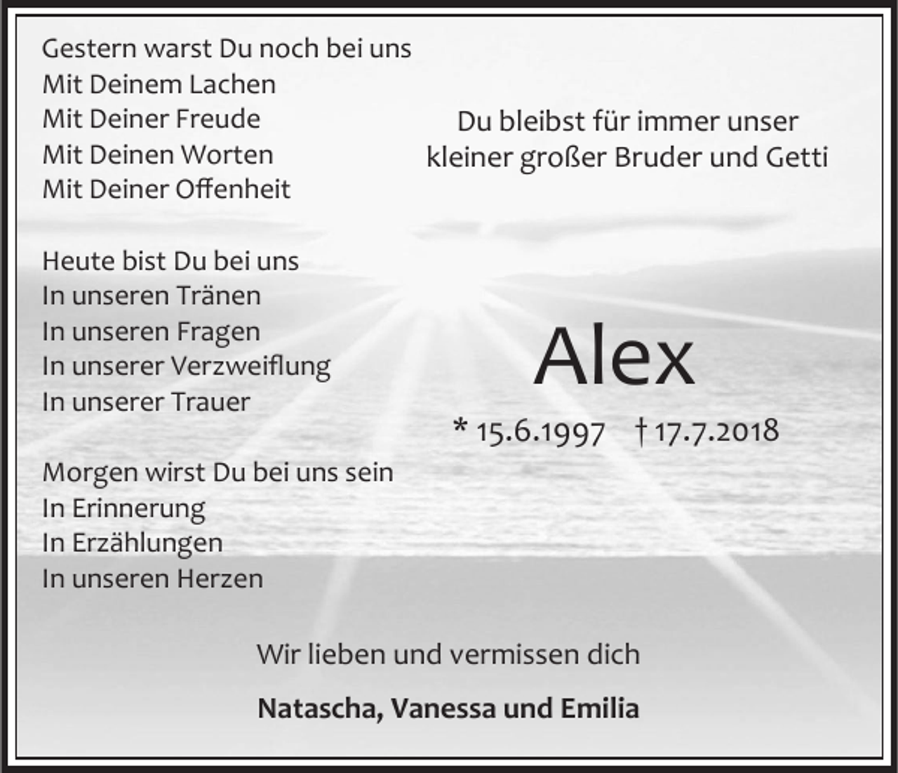 <p>Gestern warst Du noch bei uns<br />Mit Deinem Lachen<br />Mit Deiner Freude<br />Du bleibst für immer unser<br />Mit Deinen Worten<br />kleiner großer Bruder und Getti<br />Mit Deiner Offenheit<br />Heute bist Du bei uns<br />In unseren Tränen<br />In unseren Fragen<br />In unserer Ver weiflung<br />In unserer Trauer</p><p>Alex<br />* 15.6.1997 † 17.7.2018</p><p>Morgen wirst Du bei uns sein<br />In Erinnerung<br />In Er ählungen<br />In unseren Her en</p><p>Wir lieben und vermissen dich<br />Natascha, Vanessa und Emilia</p>