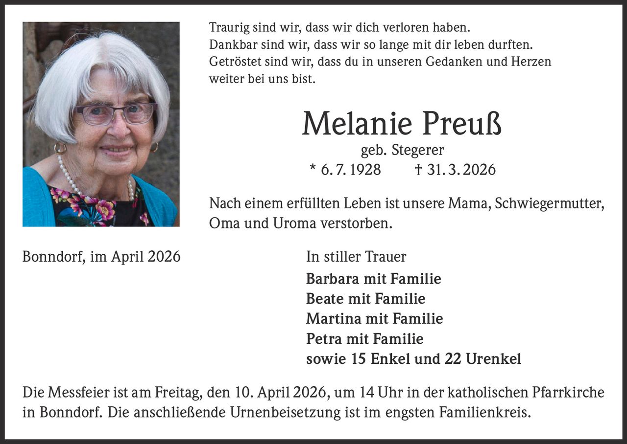 Traurig sind wir, dass wir dich verloren haben.
Dankbar sind wir, dass wir so lange mit dir leben durften.
Getröstet sind wir, dass du in unseren Gedanken und Herzen
weiter bei uns bist.

Melanie Preuß
geb. Stegerer
* 6. 7. 1928   † 31. 3. 2026

Nach einem erfüllten Leben ist unsere Mama, Schwiegermutter,
Oma und Uroma verstorben.
Bonndorf, im April 2026

In stiller Trauer
Barbara mit Familie
Beate mit Familie
Martina mit Familie
Petra mit Familie
sowie 15 Enkel und 22 Urenkel

Die Messfeier ist am Freitag, den 10. April 2026, um 14 Uhr in der katholischen Pfarrkirche
in Bonndorf. Die anschließende Urnenbeisetzung ist im engsten Familienkreis.