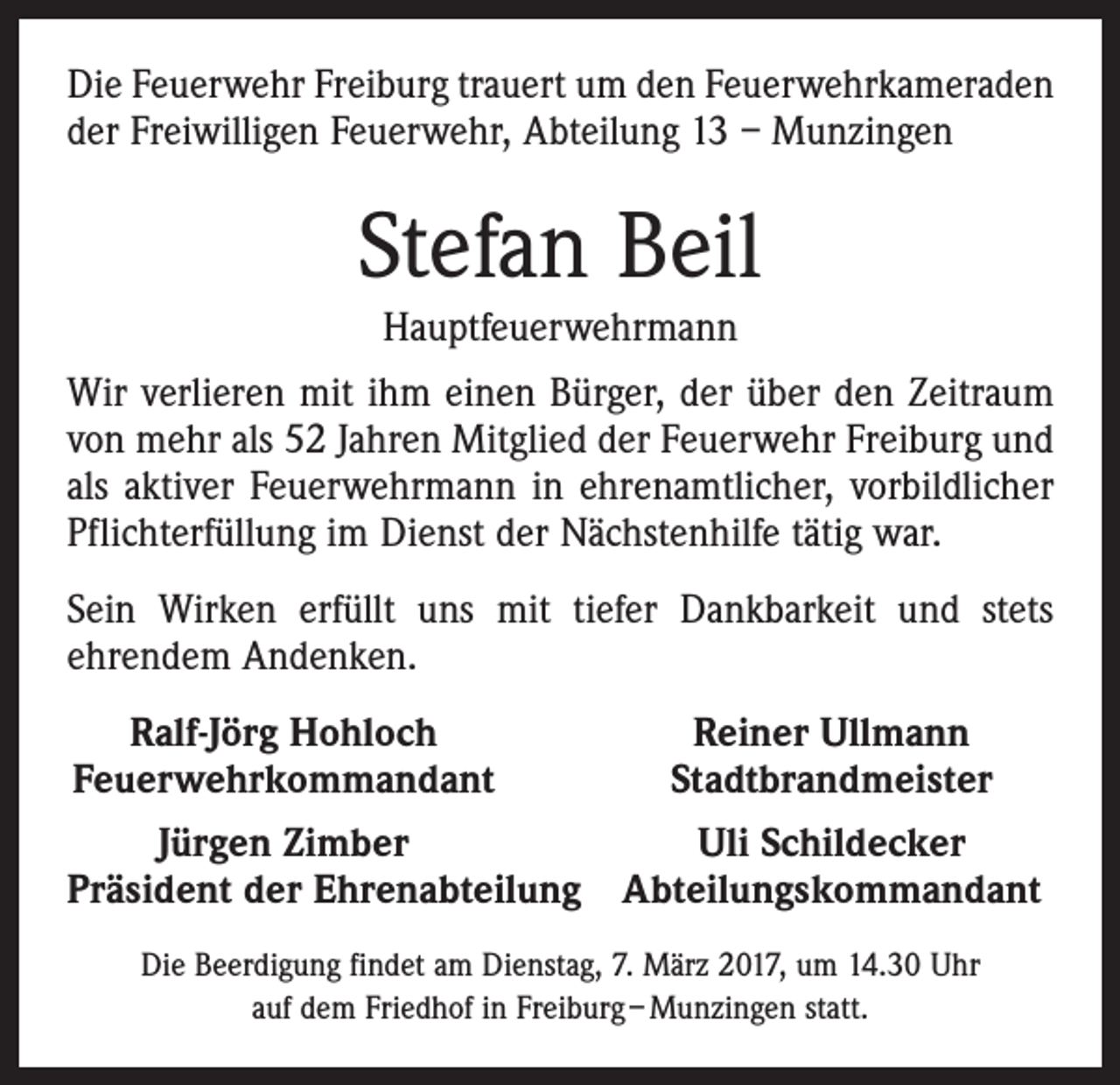 <p>Die Feuerwehr Freiburg trauert um den Feuerwehrkameraden<br />der Freiwilligen Feuerwehr, Abteilung 13 – Munzingen</p><p>Stefan Beil<br />Hauptfeuerwehrmann<br />Wir verlieren mit ihm einen Bürger, der über den Zeitraum<br />von mehr als 52 Jahren Mitglied der Feuerwehr Freiburg und<br />als aktiver Feuerwehrmann in ehrenamtlicher, vorbildlicher<br />Pflichterfüllung im Dienst der Nächstenhilfe tätig war.<br />Sein Wirken erfüllt uns mit tiefer Dankbarkeit und stets<br />ehrendem Andenken.<br />Ralf-Jörg Hohloch<br />Feuerwehrkommandant</p><p>Reiner Ullmann<br />Stadtbrandmeister</p><p>Jürgen Zimber<br />Uli Schildecker<br />P<br />räsident der Ehrenabteilung Abteilungskommandant<br />Die Beerdigung findet am Dienstag, 7. März 2017, um 14.30 Uhr<br />auf dem Friedhof in Freiburg – Munzingen statt.</p>