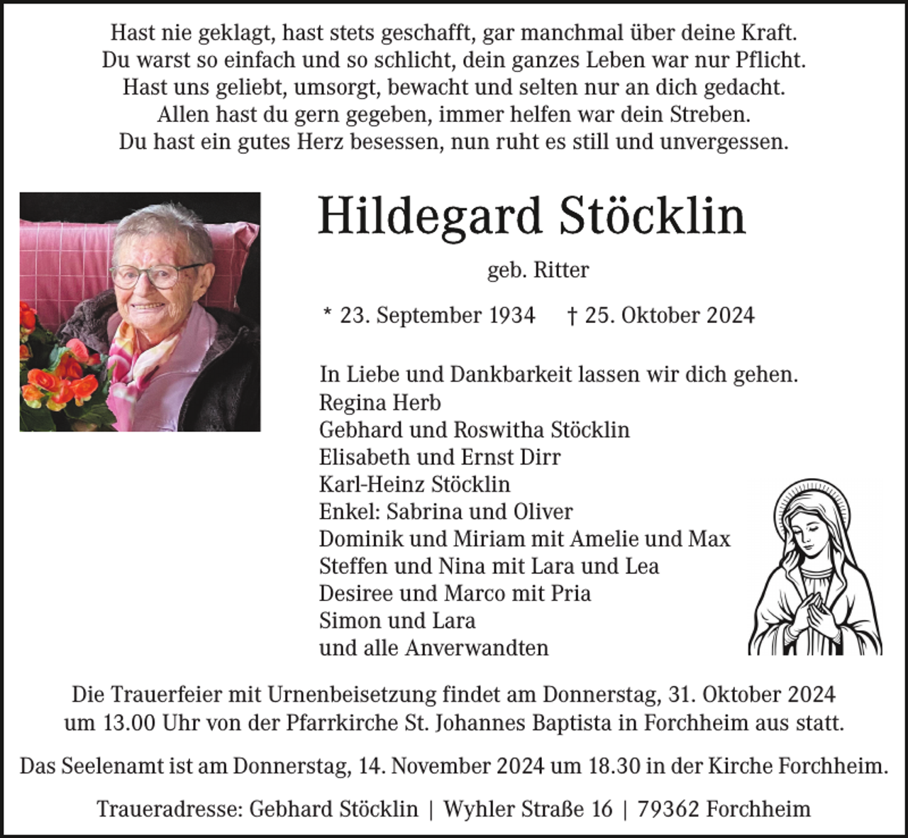 <p>Hast nie geklagt, hast stets geschafft, gar manchmal über deine Kraft.<br />Du warst so einfach und so schlicht, dein ganzes Leben war nur Pflicht.<br />Hast uns geliebt, umsorgt, bewacht und selten nur an dich gedacht.<br />Allen hast du gern gegeben, immer helfen war dein Streben.<br />Du hast ein gutes Herz besessen, nun ruht es still und unvergessen.</p><p>geb. Ritter<br />* 23. September 1934</p><p>† 25. Oktober 2024</p><p>In Liebe und Dankbarkeit lassen wir dich gehen.<br />Regina Herb<br />Gebhard und Roswitha Stöcklin<br />Elisabeth und Ernst Dirr<br />Karl-Heinz Stöcklin<br />Enkel: Sabrina und Oliver<br />Dominik und Miriam mit Amelie und Max<br />Steffen und Nina mit Lara und Lea<br />Desiree und Marco mit Pria<br />Simon und Lara<br />und alle Anverwandten<br />Die Trauerfeier mit Urnenbeisetzung findet am Donnerstag, 31. Oktober 2024<br />um 13.00 Uhr von der Pfarrkirche St. Johannes Baptista in Forchheim aus statt.<br />Das Seelenamt ist am Donnerstag, 14. November 2024 um 18.30 in der Kirche Forchheim.<br />Traueradresse: Gebhard Stöcklin | Wyhler Straße 16 | 79362 Forchheim</p>