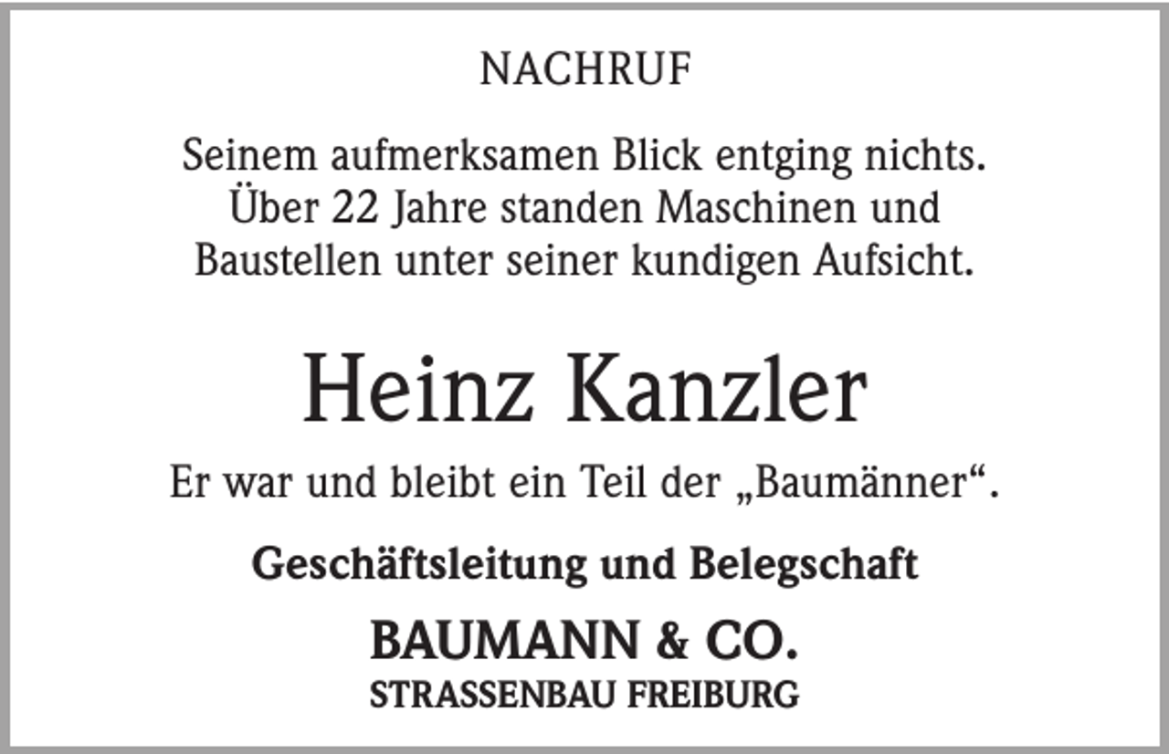 <p>NACHRUF<br />Seinem aufmerksamen Blick entging nichts.<br />Über 22 Jahre standen Maschinen und<br />Baustellen unter seiner kundigen Aufsicht.</p><p>Heinz Kanzler<br />Er war und bleibt ein Teil der „Baumänner“.<br />Geschäftsleitung und Belegschaft</p><p>BAUMANN &amp; CO.</p><p>STRASSENBAU FREIBURG</p>