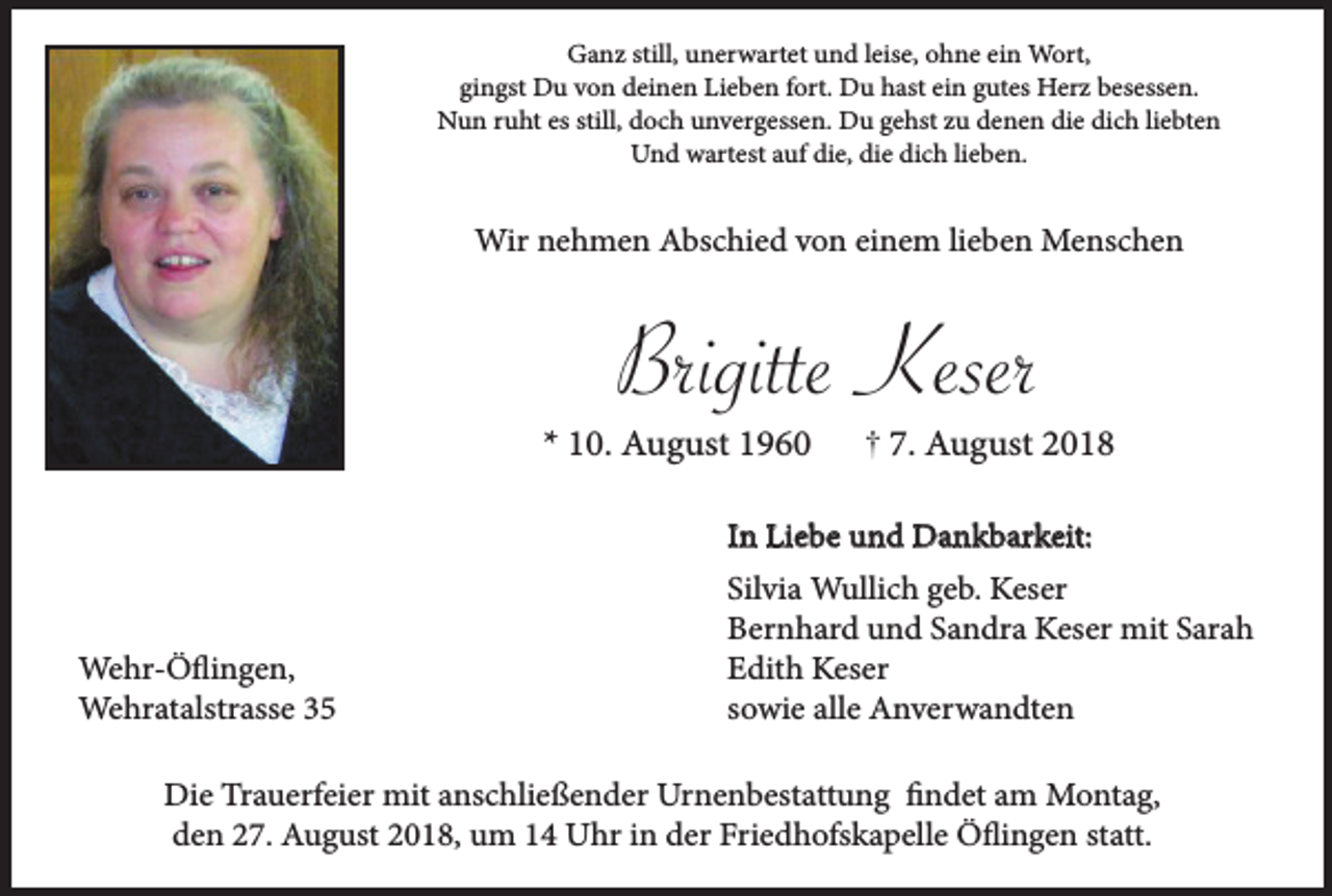 <p>Ganz still, unerwartet und leise, ohne ein Wort,<br />gingst Du von deinen Lieben fort. Du hast ein gutes Herz besessen.<br />Nun ruht es still, doch unvergessen. Du gehst zu denen die dich liebten<br />Und wartest auf die, die dich lieben.</p><p>Wir nehmen Abschied von einem lieben Menschen</p><p>Brigitte Keser<br />* 10. August 1960</p><p>7. August 2018</p><p>In Liebe und Dankbarkeit:</p><p>Wehr-Öflingen,<br />Wehratalstrasse 35</p><p>Silvia Wullich geb. Keser<br />Bernhard und Sandra Keser mit Sarah<br />Edith Keser<br />sowie alle Anverwandten</p><p>Die Trauerfeier mit anschließender Urnenbestattung findet am Montag,<br />den 27. August 2018, um 14 Uhr in der Friedhofskapelle Öflingen statt.</p>