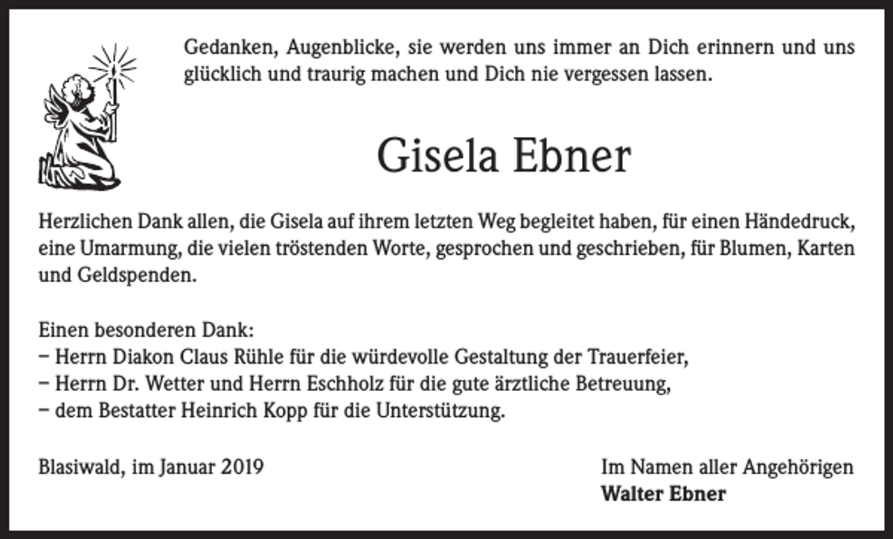 <p>Gedanken, Augenblicke, sie werden uns immer an Dich erinnern und uns<br />glücklich und traurig machen und Dich nie vergessen lassen.</p><p>Gisela Ebner<br />Herzlichen Dank allen, die Gisela auf ihrem letzten Weg begleitet haben, für einen Händedruck,<br />eine Umarmung, die vielen tröstenden Worte, gesprochen und geschrieben, für Blumen, Karten<br />und Geldspenden.<br />Einen besonderen Dank:<br />– Herrn Diakon Claus Rühle für die würdevolle Gestaltung der Trauerfeier,<br />– Herrn Dr. Wetter und Herrn Eschholz für die gute ärztliche Betreuung,<br />– dem Bestatter Heinrich Kopp für die Unterstützung.<br />Blasiwald, im Januar 2019 Im Namen aller Angehörigen<br />Walter Ebner</p>