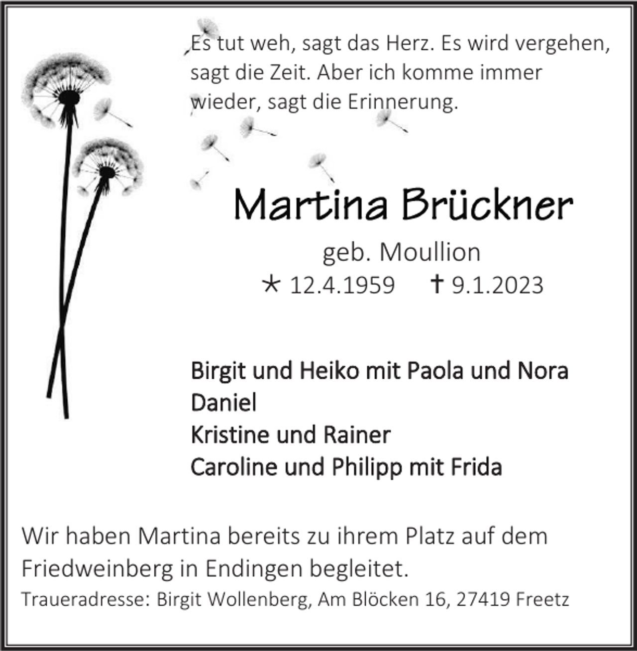<p>Es tut weh, sagt das Herz. Es wird vergehen,<br />sagt die Zeit. Aber ich komme immer<br />wieder, sagt die Erinnerung.</p><p>geb. Moullion<br />* 12.4.1959</p><p>† 9.1.2023</p><p>Birgit und Heiko mit Paola und Nora<br />Daniel<br />Kristine und Rainer<br />Caroline und Philipp mit Frida<br />Wir haben Martina bereits zu ihrem Platz auf dem<br />Friedweinberg in Endingen begleitet.<br />Traueradresse: Birgit Wollenberg, Am Blöcken 16, 27419 Freetz</p>
