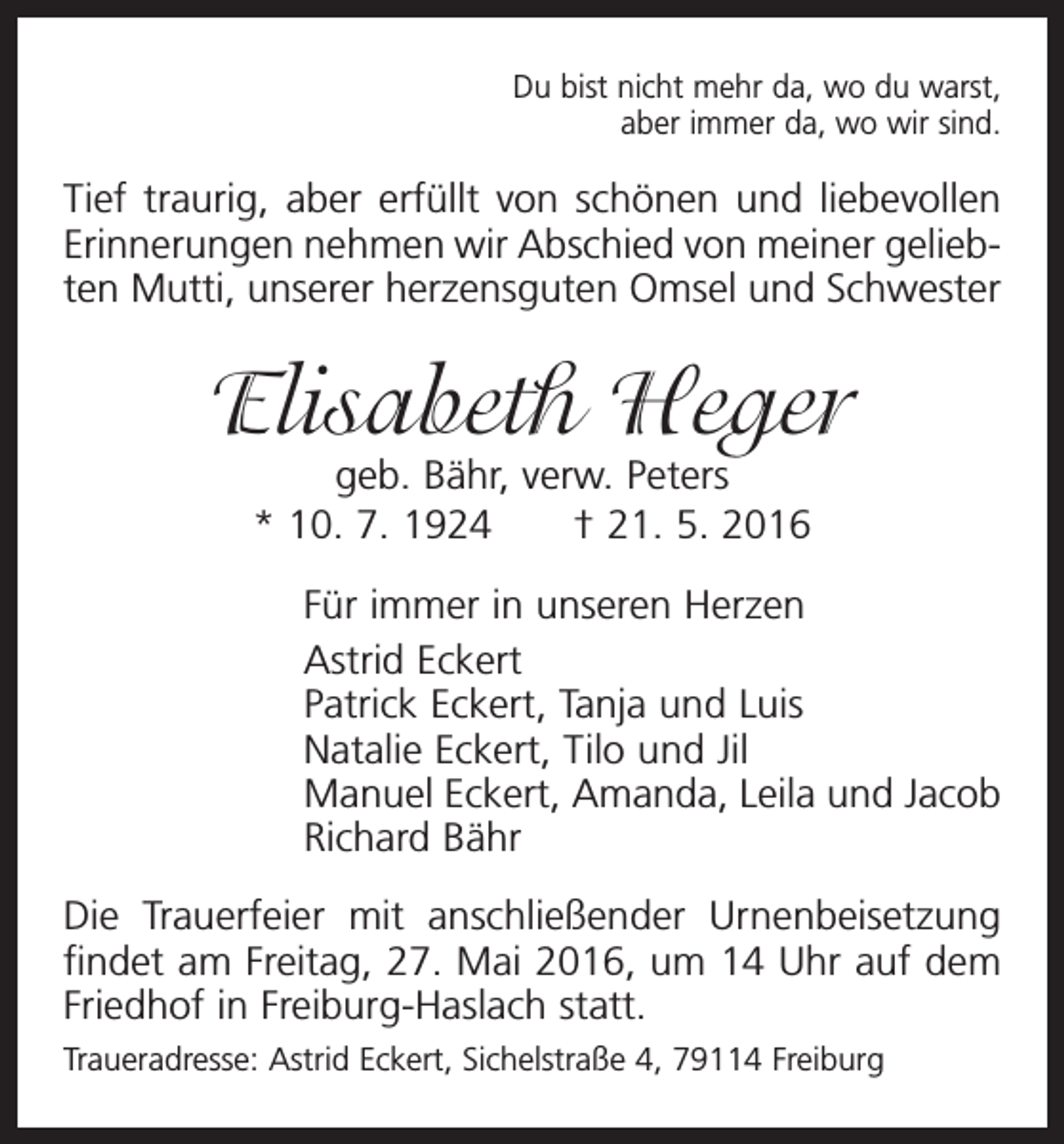 <p>Du bist nicht mehr da, wo du warst,<br />aber immer da, wo wir sind.</p><p>Tief traurig, aber erfüllt von schönen und liebevollen<br />Erinnerungen nehmen wir Abschied von meiner geliebten Mutti, unserer herzensguten Omsel und Schwester</p><p>Elisabeth Heger<br />geb. Bähr, verw. Peters<br />* 10. 7. 1924 † 21. 5. 2016</p><p>Für immer in unseren Herzen<br />Astrid Eckert<br />Patrick Eckert, Tanja und Luis<br />Natalie Eckert, Tilo und Jil<br />Manuel Eckert, Amanda, Leila und Jacob<br />Richard Bähr<br />Die Trauerfeier mit anschließender Urnenbeisetzung<br />findet am Freitag, 27. Mai 2016, um 14 Uhr auf dem<br />Friedhof in Freiburg-Haslach statt.<br />Traueradresse: Astrid Eckert, Sichelstraße 4, 79114 Freiburg</p>