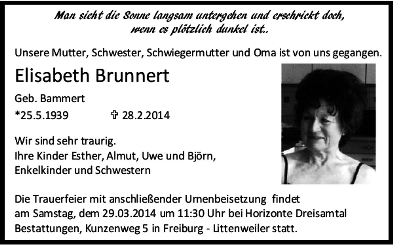 <p>Man sieht die Sonne langsam untergehen und erschrickt doch,<br />wenn es plötzlich dunkel ist..<br />Unsere Mutter, Schwester, Schwiegermutter und Oma ist von uns gegangen.</p><p>Elisabeth Brunnert<br />Geb. Bammert<br />*25.5.1939</p><p> 28.2.2014</p><p>Wir sind sehr traurig.<br />Ihre Kinder Esther, Almut, Uwe und Björn,<br />Enkelkinder und Schwestern<br />Die Trauerfeier mit anschließender Urnenbeisetzung findet<br />am Samstag, dem 29.03.2014 um 11:30 Uhr bei Horizonte Dreisamtal<br />Bestattungen, Kunzenweg 5 in Freiburg - Littenweiler statt.</p>