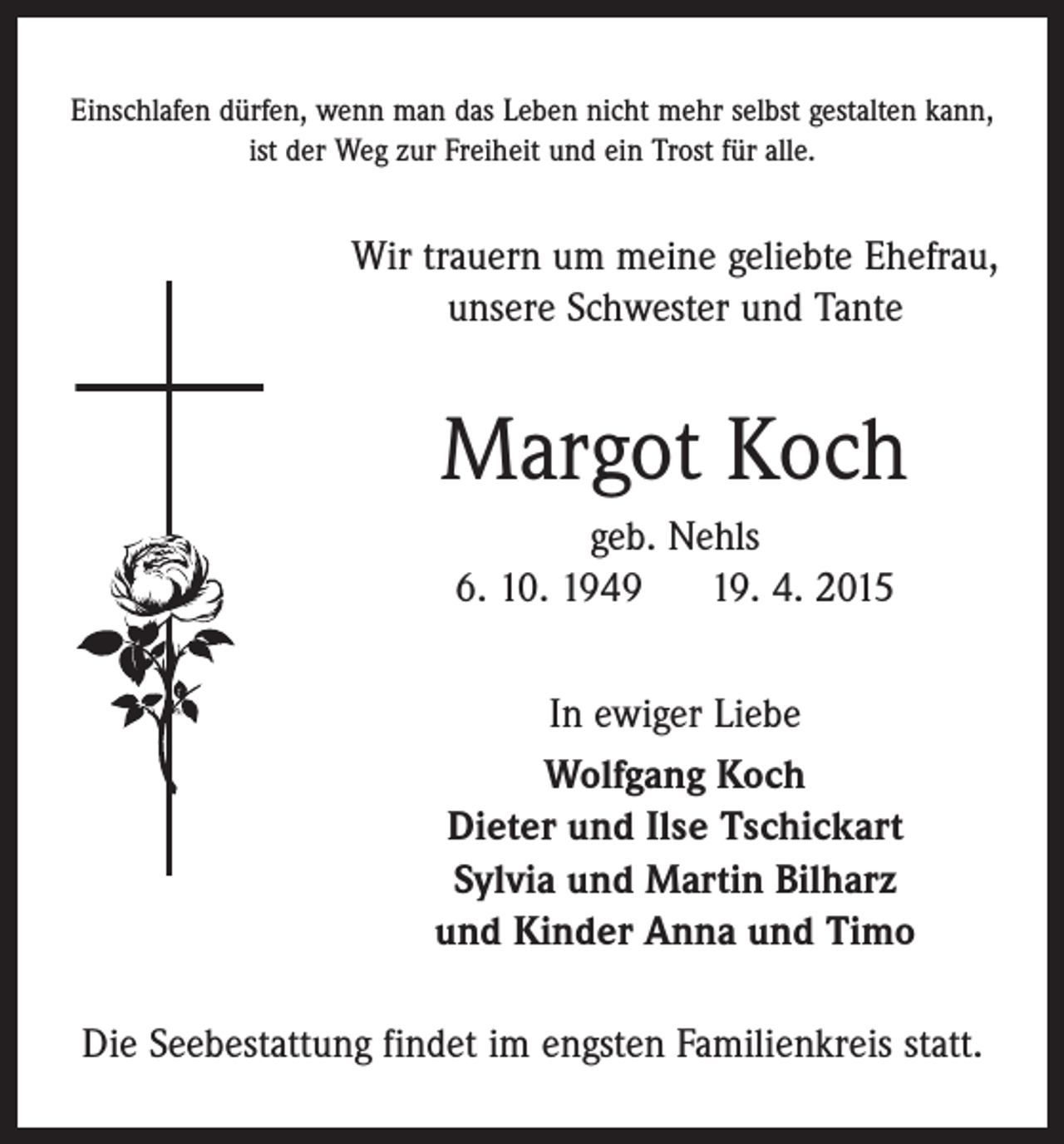 <p>Einschlafen dürfen, wenn man das Leben nicht mehr selbst gestalten kann,<br />ist der Weg zur Freiheit und ein Trost für alle.</p><p>Wir trauern um meine geliebte Ehefrau,<br />unsere Schwester und Tante</p><p>Margot Koch<br />geb. Nehls<br />6. 10. 1949<br />19. 4. 2015<br />In ewiger Liebe<br />Wolfgang Koch<br />Dieter und Ilse Tschickart<br />Sylvia und Martin Bilharz<br />und Kinder Anna und Timo<br />Die Seebestattung findet im engsten Familienkreis statt.</p>