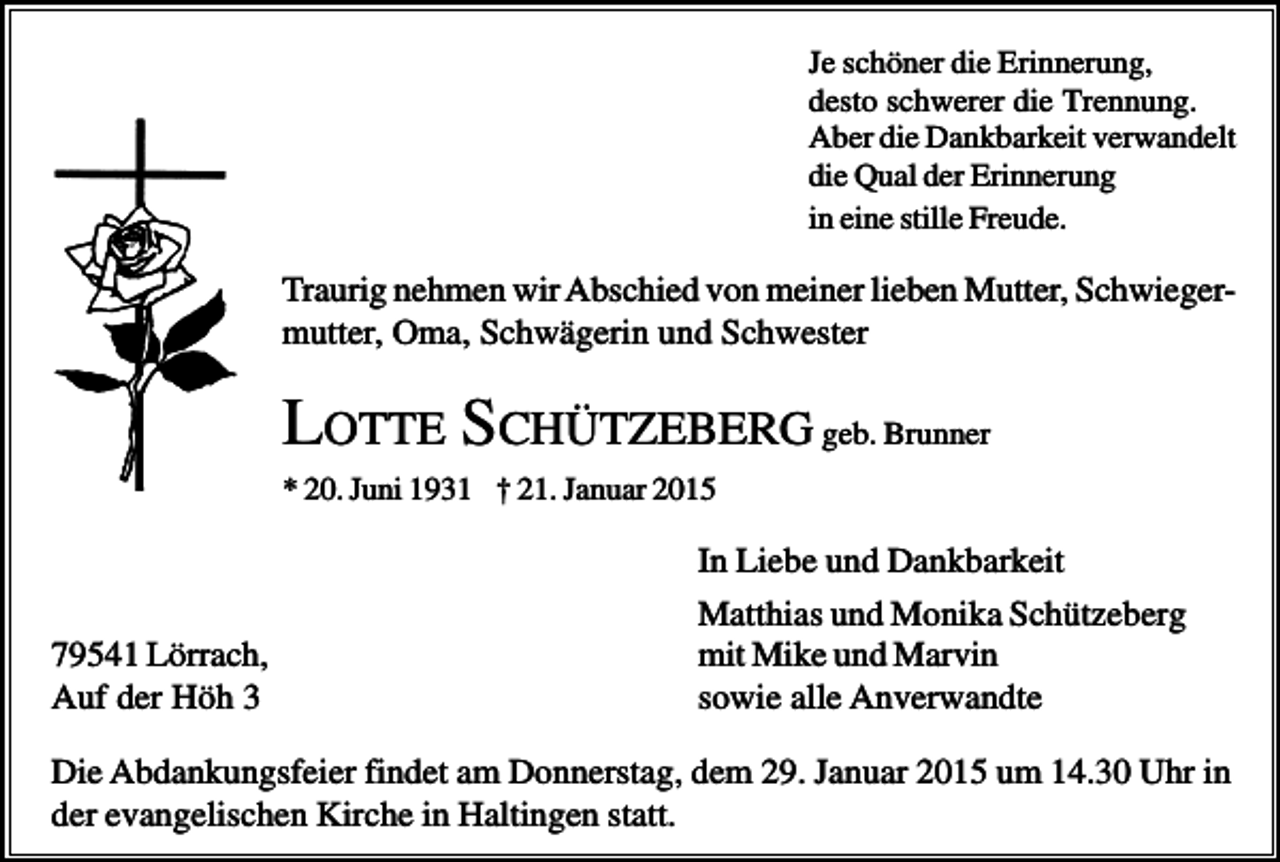 <p>Je schöner die Erinnerung,<br />desto schwerer die Trennung.<br />Aber die Dankbarkeit verwandelt<br />die Qual der Erinnerung<br />in eine stille Freude.</p><p>Traurig nehmen wir Abschied von meiner lieben Mutter, Schwiegermutter, Oma, Schwägerin und Schwester</p><p>LOTTE SCHÜTZEBERG geb. Brunner<br />* 20. Juni 1931 † 21. Januar 2015</p><p>79541 Lörrach,<br />Auf der Höh 3</p><p>In Liebe und Dankbarkeit<br />Matthias und Monika Schützeberg<br />mit Mike und Marvin<br />sowie alle Anverwandte</p><p>Die Abdankungsfeier findet am Donnerstag, dem 29. Januar 2015 um 14.30 Uhr in<br />der evangelischen Kirche in Haltingen statt.</p>