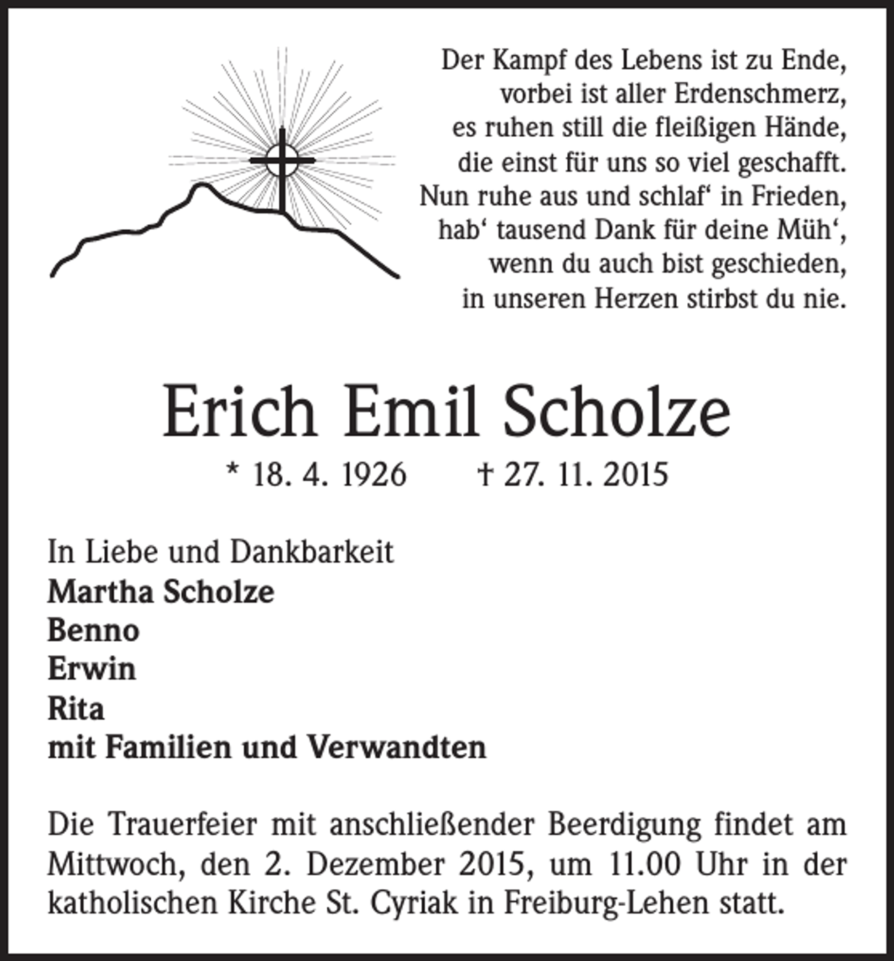 <p>Der Kampf des Lebens ist zu Ende,<br />vorbei ist aller Erdenschmerz,<br />es ruhen still die fleißigen Hände,<br />die einst für uns so viel geschafft.<br />Nun ruhe aus und schlaf‘ in Frieden,<br />hab‘ tausend Dank für deine Müh‘,<br />wenn du auch bist geschieden,<br />in unseren Herzen stirbst du nie.</p><p>Erich Emil Scholze<br />* 18. 4. 1926 † 27. 11. 2015</p><p>In Liebe und Dankbarkeit<br />Martha Scholze<br />Benno<br />Erwin<br />Rita<br />mit Familien und Verwandten<br />Die Trauerfeier mit anschließender Beerdigung findet am<br />Mittwoch, den 2. Dezember 2015, um 11.00 Uhr in der<br />katholischen Kirche St. Cyriak in Freiburg-Lehen statt.</p>