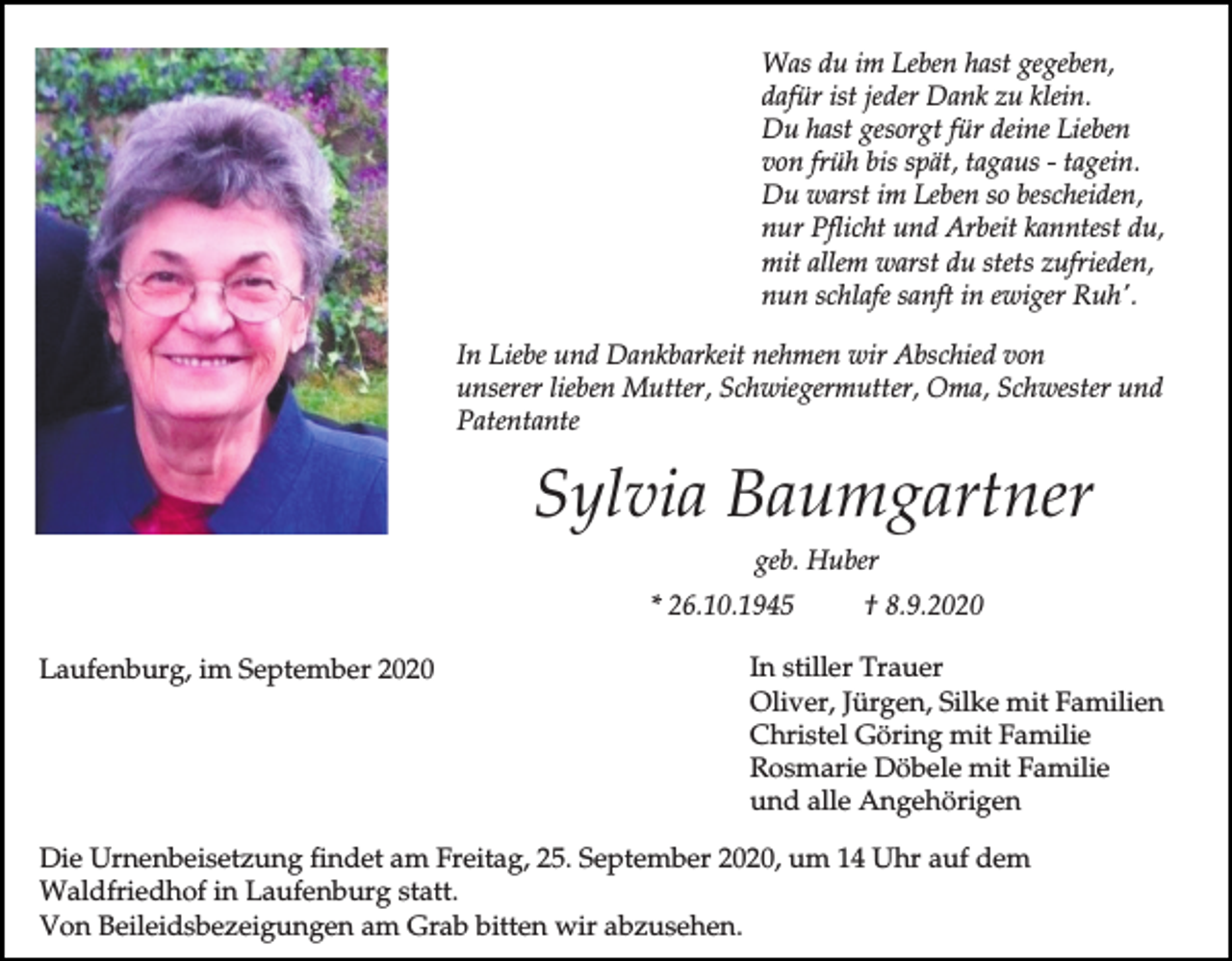 <p>Was du im Leben hast gegeben,<br />dafür ist jeder Dank zu klein.<br />Du hast gesorgt für deine Lieben<br />von früh bis spät, tagaus - tagein.<br />Du warst im Leben so bescheiden,<br />nur Pflicht und Arbeit kanntest du,<br />mit allem warst du stets zufrieden,<br />nun schlafe sanft in ewiger Ruh'.<br />In Liebe und Dankbarkeit nehmen wir Abschied von<br />unserer lieben Mutter, Schwiegermutter, Oma, Schwester und<br />Patentante</p><p>Sylvia Baumgartner<br />geb. Huber<br />* 26.10.1945<br />Laufenburg, im September 2020</p><p>† 8.9.2020</p><p>In stiller Trauer<br />Oliver, Jürgen, Silke mit Familien<br />Christel Göring mit Familie<br />Rosmarie Döbele mit Familie<br />und alle Angehörigen</p><p>Die Urnenbeisetzung findet am Freitag, 25. September 2020, um 14 Uhr auf dem<br />Waldfriedhof in Laufenburg statt.<br />Von Beileidsbezeigungen am Grab bitten wir abzusehen.</p>