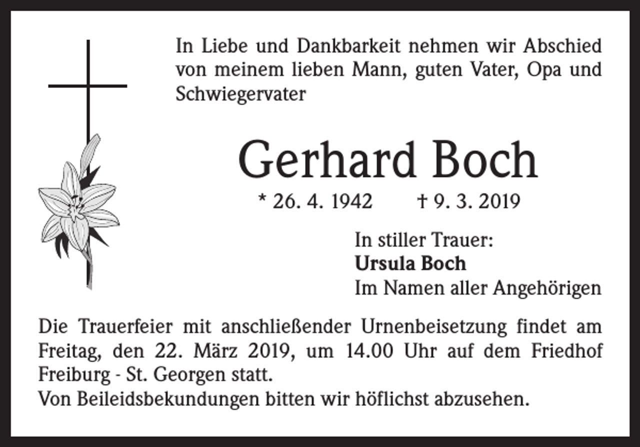 <p>In Liebe und Dankbarkeit nehmen wir Abschied<br />von meinem lieben Mann, guten Vater, Opa und<br />Schwiegervater</p><p>Gerhard Boch<br />* 26. 4. 1942 † 9. 3. 2019</p><p>In stiller Trauer:<br />Ursula Boch<br />Im Namen aller Angehörigen<br />Die Trauerfeier mit anschließender Urnenbeisetzung findet am<br />Freitag, den 22. März 2019, um 14.00 Uhr auf dem Friedhof<br />Freiburg - St. Georgen statt.<br />Von Beileidsbekundungen bitten wir höflichst abzusehen.</p>