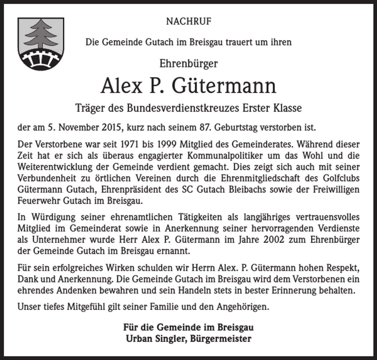 <p>NACHRUF<br />Die Gemeinde Gutach im Breisgau trauert um ihren</p><p>Ehrenbürger</p><p>Alex P. Gütermann<br />Träger des Bundesverdienstkreuzes Erster Klasse<br />der am 5. November 2015, kurz nach seinem 87. Geburtstag verstorben ist.<br />Der Verstorbene war seit 1971 bis 1999 Mitglied des Gemeinderates. Während dieser<br />Zeit hat er sich als überaus engagierter Kommunalpolitiker um das Wohl und die<br />­Weiterentwicklung der Gemeinde verdient gemacht. Dies zeigt sich auch mit seiner<br />Verbundenheit zu örtlichen Vereinen durch die Ehrenmitgliedschaft des Golfclubs<br />Gütermann Gutach, Ehrenpräsident des SC Gutach Bleibachs sowie der Freiwilligen<br />Feuerwehr Gutach im Breisgau.<br />In Würdigung seiner ehrenamtlichen Tätigkeiten als langjähriges vertrauensvolles<br />­Mitglied im Gemeinderat sowie in Anerkennung seiner hervorragenden Verdienste<br />als Unternehmer wurde Herr Alex P. Gütermann im Jahre 2002 zum Ehrenbürger<br />der Gemeinde Gutach im Breisgau ernannt.<br />Für sein erfolgreiches Wirken schulden wir Herrn Alex. P. Gütermann hohen Respekt,<br />Dank und Anerkennung. Die Gemeinde Gutach im Breisgau wird dem Verstorbenen ein<br />ehrendes Andenken bewahren und sein Handeln stets in bester Erinnerung behalten.<br />Unser tiefes Mitgefühl gilt seiner Familie und den Angehörigen.<br />Für die Gemeinde im Breisgau<br />Urban Singler, Bürgermeister</p>