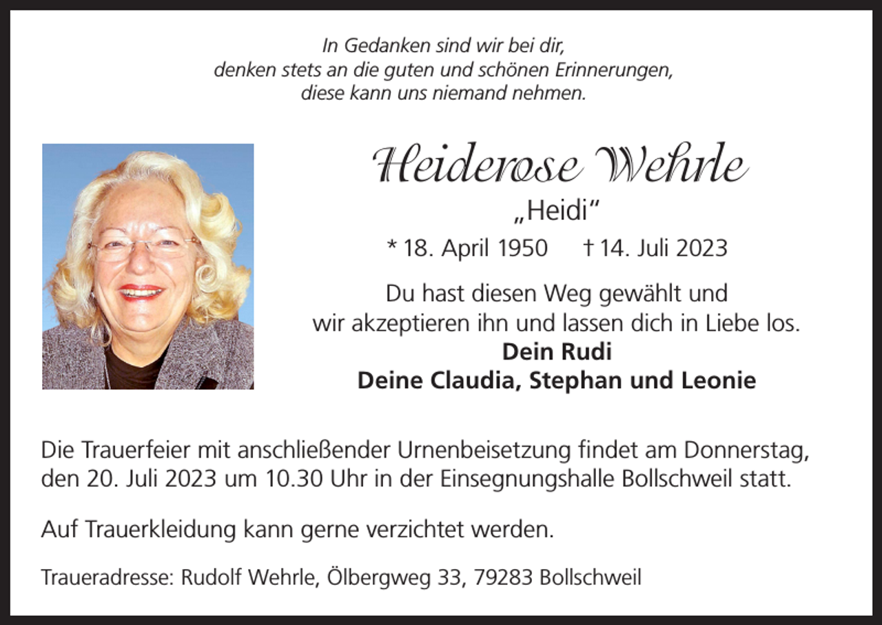 <p>In Gedanken sind wir bei dir,<br />denken stets an die guten und schönen Erinnerungen,<br />diese kann uns niemand nehmen.</p><p>Heiderose Wehrle<br />„Heidi“</p><p>* 18. April 1950</p><p>† 14. Juli 2023</p><p>Du hast diesen Weg gewählt und<br />wir akzeptieren ihn und lassen dich in Liebe los.<br />Dein Rudi<br />Deine Claudia, Stephan und Leonie<br />Die Trauerfeier mit anschließender Urnenbeisetzung findet am Donnerstag,<br />den 20. Juli 2023 um 10.30 Uhr in der Einsegnungshalle Bollschweil statt.<br />Auf Trauerkleidung kann gerne verzichtet werden.<br />Traueradresse: Rudolf Wehrle, Ölbergweg 33, 79283 Bollschweil</p>