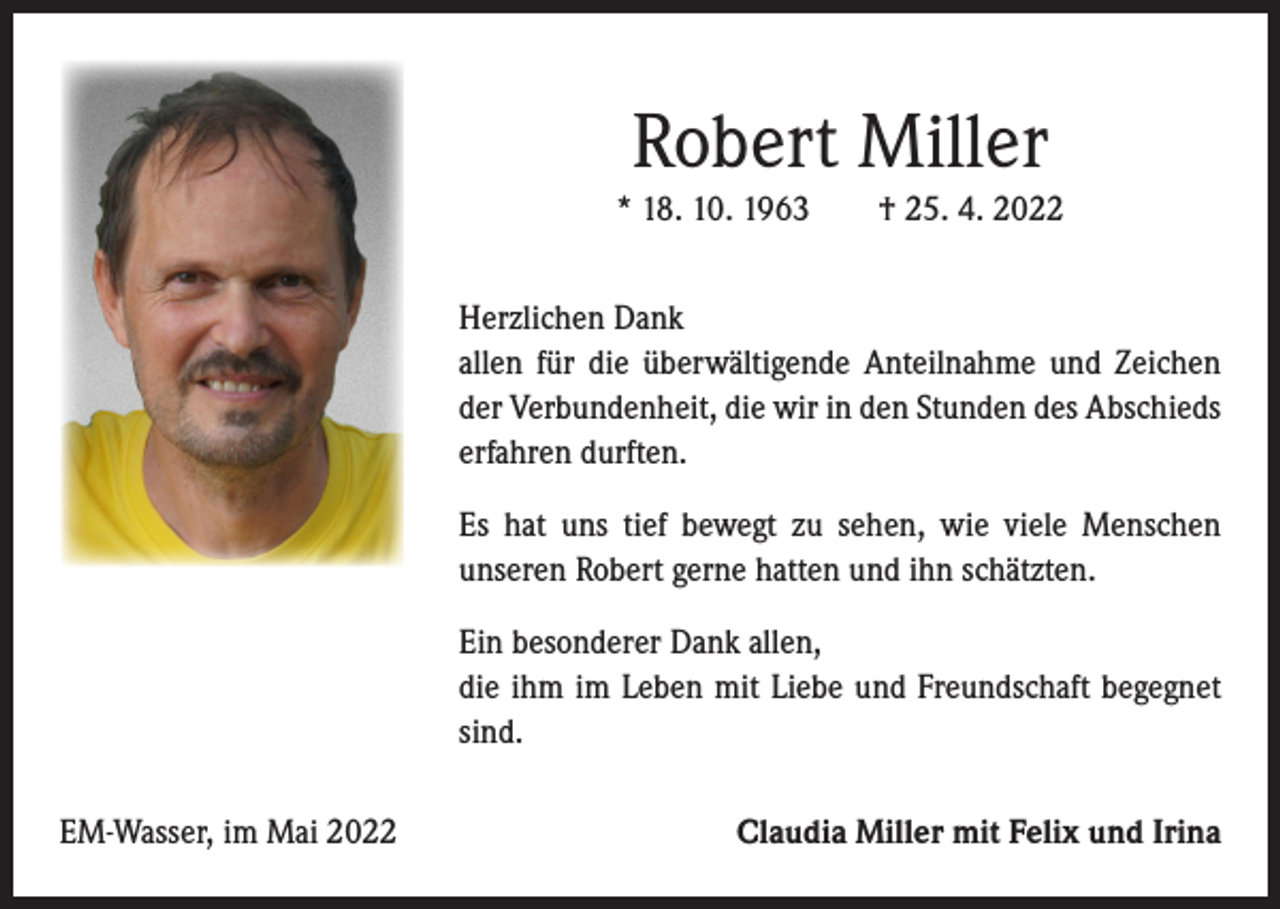 <p>Robert Miller<br />* 18. 10. 1963 † 25. 4. 2022<br />Herzlichen Dank<br />allen für die überwältigende Anteilnahme und Zeichen<br />der ­Verbundenheit, die wir in den Stunden des Abschieds<br />­erfahren durften.<br />Es hat uns tief bewegt zu sehen, wie viele Menschen<br />­unseren Robert gerne hatten und ihn schätzten.<br />Ein besonderer Dank allen,<br />die ihm im Leben mit Liebe und Freundschaft begegnet<br />sind.<br />EM-Wasser, im Mai 2022</p><p>Claudia Miller mit Felix und Irina</p>