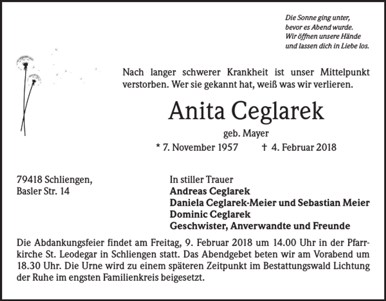 <p>Die Sonne ging unter,<br />bevor es Abend wurde.<br />Wir öffnen unsere Hände<br />und lassen dich in Liebe los.</p><p>Nach langer schwerer Krankheit ist unser Mittelpunkt<br />verstorben. Wer sie gekannt hat, weiß was wir verlieren.</p><p>Anita Ceglarek<br />geb. Mayer<br />* 7. November 1957<br />† 4. Februar 2018<br />79418 Schliengen,<br />Basler Str. 14</p><p>In stiller Trauer<br />Andreas Ceglarek<br />Daniela Ceglarek-Meier und Sebastian Meier<br />Dominic Ceglarek<br />Geschwister, Anverwandte und Freunde</p><p>Die Abdankungsfeier findet am Freitag, 9. Februar 2018 um 14.00 Uhr in der Pfarrkirche St. Leodegar in Schliengen statt. Das Abendgebet beten wir am Vorabend um<br />18.30 Uhr. Die Urne wird zu einem späteren Zeitpunkt im Bestattungswald Lichtung<br />der Ruhe im engsten Familienkreis beigesetzt.</p>