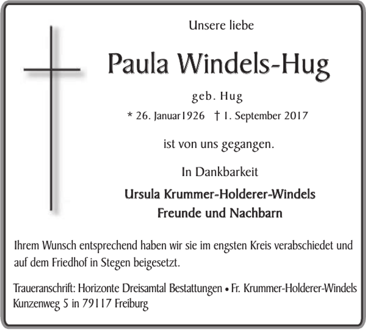 <p>UUnsere<br />ns er e li<br />liebe<br />e be</p><p>PPaula<br />a u la Windels-Hug<br />W in d e ls-H u g<br />ggeb.<br />e b . Hug<br />Hu g<br />** 26.<br />2 6. JJanuar1926<br />a n u ar 1 9 2 6 1.<br />1. September<br />S e pt e m b er</p><p>ist von<br />ist<br />v on uns<br />u ns gegangen.<br />g eg a n g e n .<br />IInn Dankbarkeit<br />D a n kb ar k eit<br />UUrsula<br />rsu l a KKrummer-Holderer-Windels<br />ru m m e r- Ho l de re r-W i nd e ls<br />FFreunde<br />re u n d e und<br />u n d Nachbarn<br />N a c h b a rn<br />IhIhrem<br />re m WWunsch<br />u n sch eentsprechend<br />n tsp re ch e n d haben<br />h ab e n wir<br />w ir sie<br />sie imim eengsten<br />n g ste n Kreis<br />K re is verabschiedet<br />ve rab sch ie d e t und<br />und<br />auf<br />au f ddem<br />e m Friedhof<br />Frie d h o f in<br />in Stegen<br />S te g e n bbeigesetzt.<br />e ig e se tz t.<br />Traueranschrift:<br />Trau<br />eran sch rift: Horizonte<br />H o rizo n te Dreisamtal<br />D reisam tal Bestattungen<br />B estattu n g en ¥ Fr.<br />Fr. KKrummer-Holderer-Windels<br />ru m m er-H o ld erer-W in d els<br />KKunzenweg<br />u n zen w eg 55 inin 779117<br />9 7 Freib<br />u rg<br />Freiburg</p>