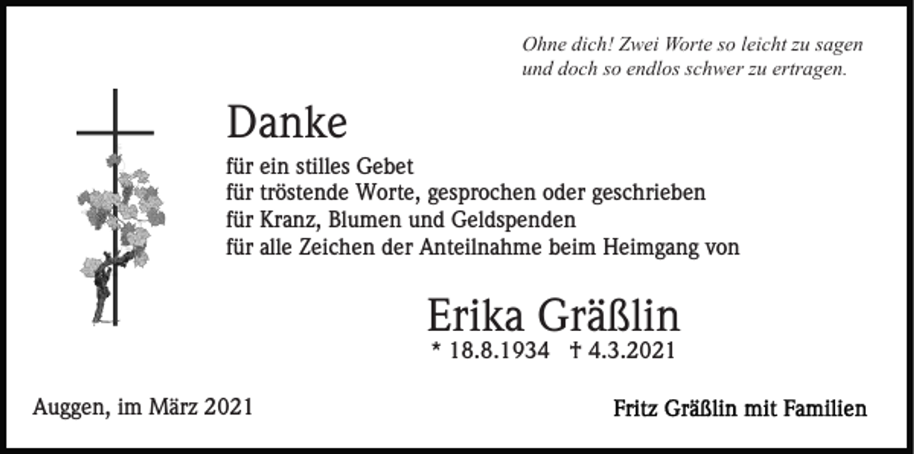 <p>Ohne dich! Zwei Worte so leicht zu sagen<br />und doch so endlos schwer zu ertragen.</p><p>Danke<br />für ein stilles Gebet<br />für tröstende Worte, gesprochen oder geschrieben<br />für Kranz, Blumen und Geldspenden<br />für alle Zeichen der Anteilnahme beim Heimgang von</p><p>Erika Gräßlin<br />* 18.8.1934 † 4.3.2021<br />Auggen, im März 2021</p>