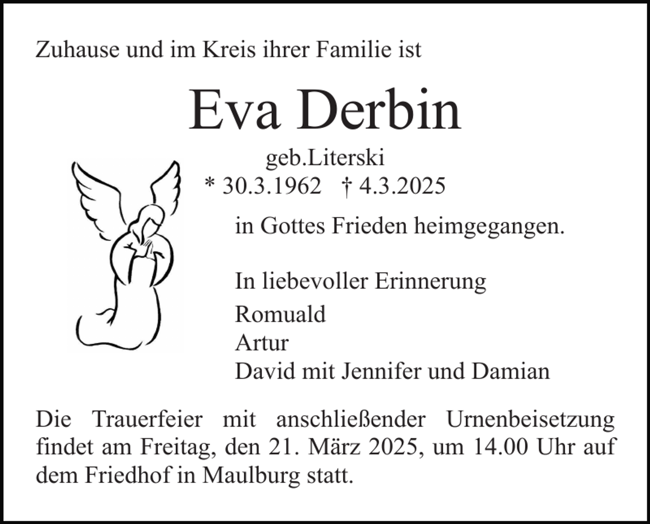 <p>Zuhause und im Kreis ihrer Familie ist</p><p>Eva Derbin<br />geb.Literski<br />* 30.3.1962 † 4.3.2025</p><p>in Gottes Frieden heimgegangen.<br />In liebevoller Erinnerung<br />Romuald<br />Artur<br />David mit Jennifer und Damian<br />Die Trauerfeier mit anschließender Urnenbeisetzung<br />findet am Freitag, den 21. März 2025, um 14.00 Uhr auf<br />dem Friedhof in Maulburg statt.</p>