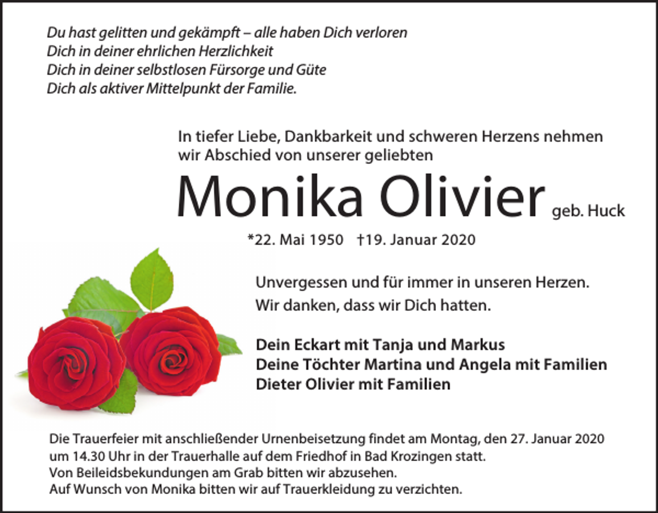 <p>Du hast gelitten und gekämpft – alle haben Dich verloren<br />Dich in deiner ehrlichen Herzlichkeit<br />Dich in deiner selbstlosen Fürsorge und Güte<br />Dich als aktiver Mittelpunkt der Familie.</p><p>In tiefer Liebe, Dankbarkeit und schweren Herzens nehmen<br />wir Abschied von unserer geliebten</p><p>Monika Olivier</p><p>geb. Huck</p><p>*22. Mai 1950 †19. Januar 2020</p><p>Unvergessen und für immer in unseren Herzen.<br />Wir danken, dass wir Dich hatten.<br />Dein Eckart mit Tanja und Markus<br />Deine Töchter Martina und Angela mit Familien<br />Dieter Olivier mit Familien<br />Die Trauerfeier mit anschließender Urnenbeisetzung findet am Montag, den 27. Januar 2020<br />um 14.30 Uhr in der Trauerhalle auf dem Friedhof in Bad Krozingen statt.<br />Von Beileidsbekundungen am Grab bitten wir abzusehen.<br />Auf Wunsch von Monika bitten wir auf Trauerkleidung zu verzichten.</p>