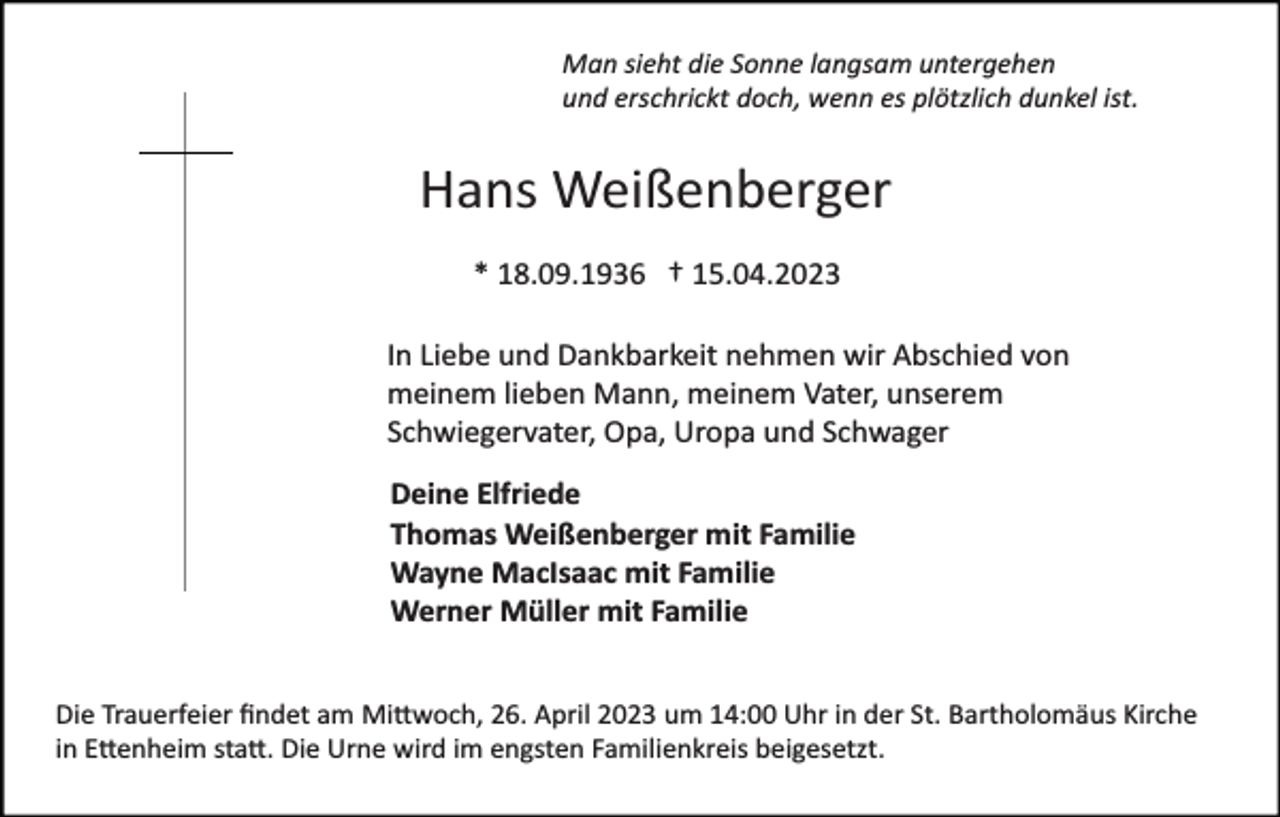 <p>Man sieht die Sonne langsam untergehen<br />und erschrickt doch, wenn es plötzlich dunkel ist.</p><p>Hans Weißenberger<br />* 18.09.1936 † 15.04.2023<br />In Liebe und Dankbarkeit nehmen wir Abschied von<br />meinem lieben Mann, meinem Vater, unserem<br />Schwiegervater, Opa, Uropa und Schwager<br />Deine Elfriede<br />Thomas Weißenberger mit Familie<br />Wayne MacIsaac mit Familie<br />Werner Müller mit Familie<br />Die Trauerfeier ﬁndet am Mi�woch, 26. April 2023 um 14:00 Uhr in der St. Bartholomäus Kirche<br />in E�enheim sta�. Die Urne wird im engsten Familienkreis beigesetzt.</p>