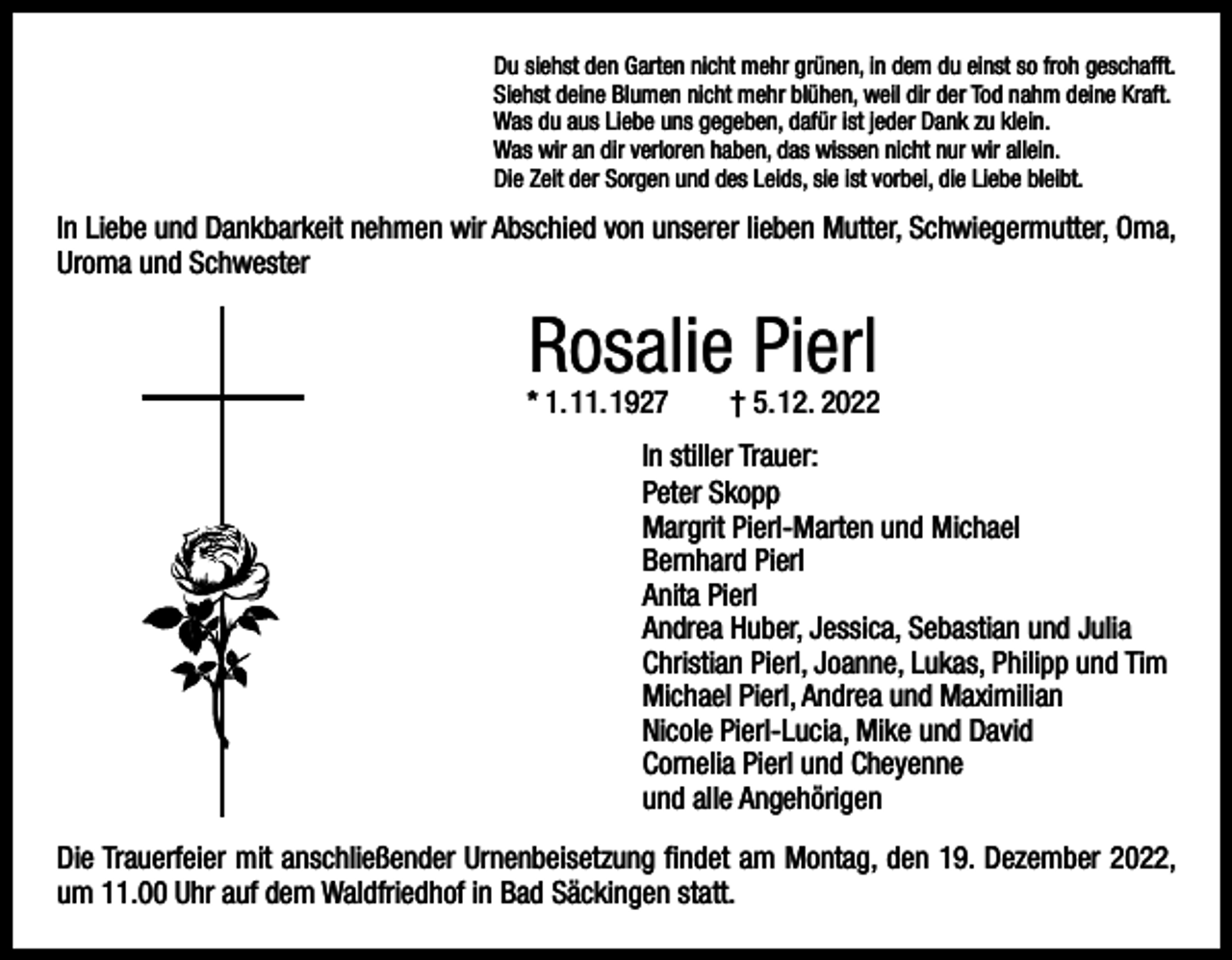 <p>Du siehst den Garten nicht mehr grünen, in dem du einst so froh geschafft.<br />Siehst deine Blumen nicht mehr blühen, weil dir der Tod nahm deine Kraft.<br />Was du aus Liebe uns gegeben, dafür ist jeder Dank zu klein.<br />Was wir an dir verloren haben, das wissen nicht nur wir allein.<br />Die Zeit der Sorgen und des Leids, sie ist vorbei, die Liebe bleibt.</p><p>In Liebe und Dankbarkeit nehmen wir Abschied von unserer lieben Mutter, Schwiegermutter, Oma,<br />Uroma und Schwester</p><p>Rosalie Pierl</p><p>* 1. 11. 1927 † 5. 12. 2022<br />In stiller Trauer:<br />Peter Skopp<br />Margrit Pierl-Marten und Michael<br />Bernhard Pierl<br />Anita Pierl<br />Andrea Huber, Jessica, Sebastian und Julia<br />Christian Pierl, Joanne, Lukas, Philipp und Tim<br />Michael Pierl, Andrea und Maximilian<br />Nicole Pierl-Lucia, Mike und David<br />Cornelia Pierl und Cheyenne<br />und alle Angehörigen<br />Die Trauerfeier mit anschließender Urnenbeisetzung findet am Montag, den 19. Dezember 2022,<br />um 11.00 Uhr auf dem Waldfriedhof in Bad Säckingen statt.</p>