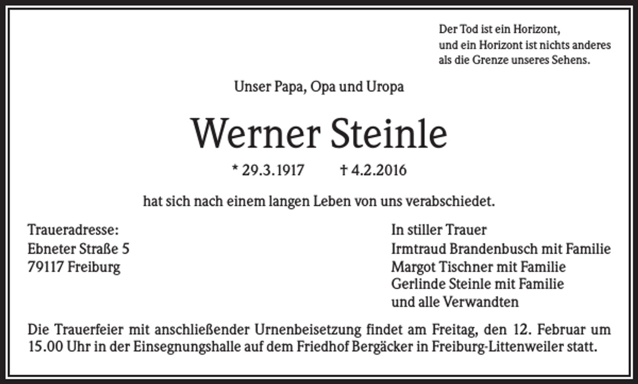 <p>Der Tod ist ein Horizont,<br />und ein Horizont ist nichts anderes<br />als die Grenze unseres Sehens.</p><p>Unser Papa, Opa und Uropa</p><p>Werner Steinle<br />* 29.3.1917</p><p>† 4.2.2016</p><p>hat sich nach einem langen Leben von uns verabschiedet.<br />Traueradresse:<br />Ebneter Straße 5<br />79117 Freiburg</p><p>In stiller Trauer<br />Irmtraud Brandenbusch mit Familie<br />Margot Tischner mit Familie<br />Gerlinde Steinle mit Familie<br />und alle Verwandten</p><p>Die Trauerfeier mit anschließender Urnenbeisetzung findet am Freitag, den 12. Februar um<br />15.00 Uhr in der Einsegnungshalle auf dem Friedhof Bergäcker in Freiburg-Littenweiler statt.</p>