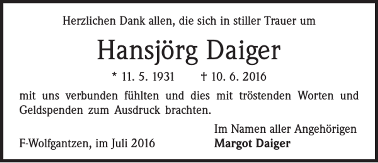 <p>Herzlichen Dank allen, die sich in stiller Trauer um</p><p>Hansjörg Daiger<br />* 11. 5. 1931 † 10. 6. 2016<br />mit uns verbunden fühlten und dies mit tröstenden Worten und<br />­Geldspenden zum Ausdruck brachten.</p><p>Im Namen aller Angehörigen<br />F-Wolfgantzen, im Juli 2016<br />Margot Daiger</p>