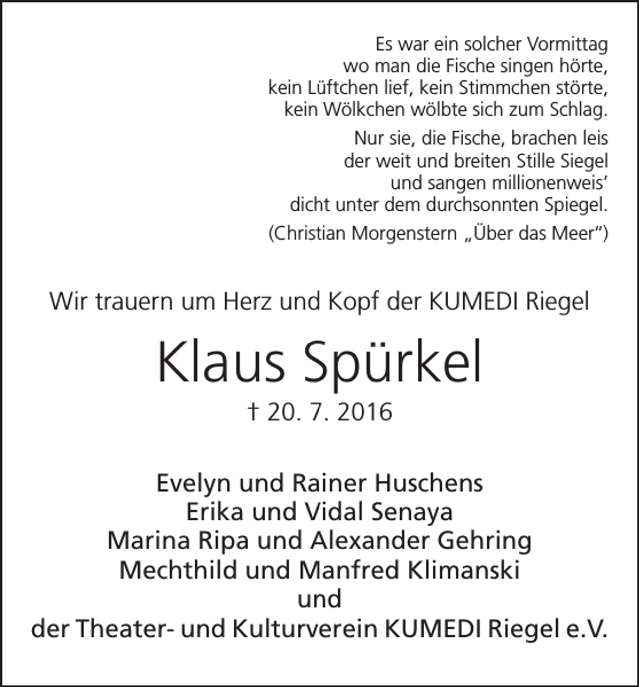 <p>Es war ein solcher Vormittag<br />wo man die Fische singen hörte,<br />kein Lüftchen lief, kein Stimmchen störte,<br />kein Wölkchen wölbte sich zum Schlag.<br />Nur sie, die Fische, brachen leis<br />der weit und breiten Stille Siegel<br />und sangen millionenweis’<br />dicht unter dem durchsonnten Spiegel.<br />(Christian Morgenstern „Über das Meer‘‘)</p><p>Wir trauern um Herz und Kopf der KUMEDI Riegel</p><p>Klaus Spürkel<br />† 20. 7. 2016<br />Evelyn und Rainer Huschens<br />Erika und Vidal Senaya<br />Marina Ripa und Alexander Gehring<br />Mechthild und Manfred Klimanski<br />und<br />der Theater- und Kulturverein KUMEDI Riegel e.V.</p>