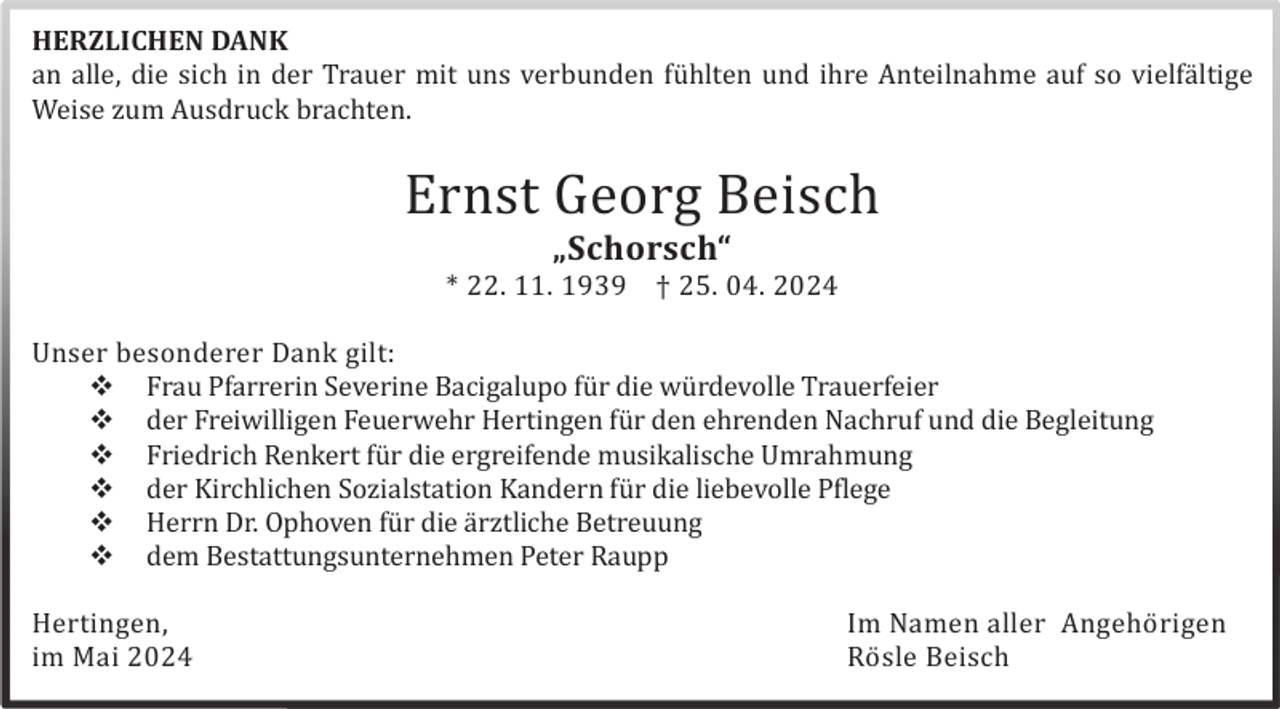 <p>HERZLICHEN DANK<br />an alle, die sich in der Trauer mit uns verbunden fü hlten und ihre Anteilnahme auf so vielfä ltige<br />Weise zum Ausdruck brachten.</p>
<p>Ernst Georg Beisch<br />„Schorsch“<br />* 22. 11. 1939</p>
<p>† 25. 04. 2024</p>
<p>Unser besonderer Dank gilt:<br />Frau Pfarrerin Severine Bacigalupo fü r die wü rdevolle Trauerfeier<br />der Freiwilligen Feuerwehr Hertingen fü r den ehrenden Nachruf und die Begleitung<br />Friedrich Renkert fü r die ergreifende musikalische Umrahmung<br /><span>der Kirchlichen Sozialstation Kandern fü r die liebevolle Pflege<br /></span><span>Herrn Dr. Ophoven fü r die ä rztliche Betreuung<br /></span><span>dem Bestattungsunternehmen Peter Raupp</span></p>
<p>Hertingen,<br />im Mai 2024</p>
<p>Im Namen aller Angehö rigen<br />Rö sle Beisch</p>