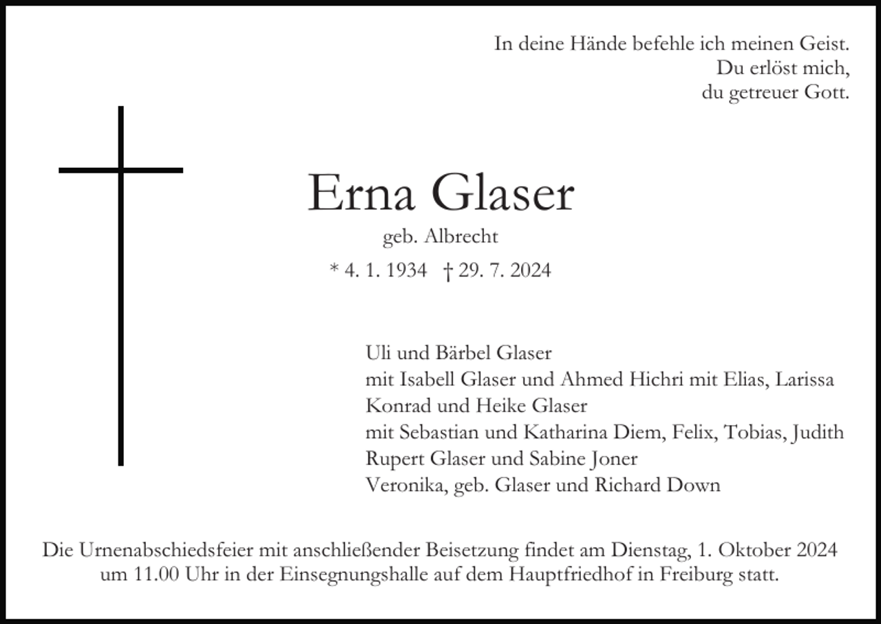 <p>In deine Hände befehle ich meinen Geist.<br />Du erlöst mich,<br />du getreuer Gott.</p><p>Erna Glaser<br />geb. Albrecht</p><p>* 4. 1. 1934 † 29. 7. 2024</p><p>Uli und Bärbel Glaser<br />mit Isabell Glaser und Ahmed Hichri mit Elias, Larissa<br />Konrad und Heike Glaser<br />mit Sebastian und Katharina Diem, Felix, Tobias, Judith<br />Rupert Glaser und Sabine Joner<br />Veronika, geb. Glaser und Richard Down<br />Die Urnenabschiedsfeier mit anschließender Beisetzung findet am Dienstag, 1. Oktober 2024<br />um 11.00 Uhr in der Einsegnungshalle auf dem Hauptfriedhof in Freiburg statt.</p>