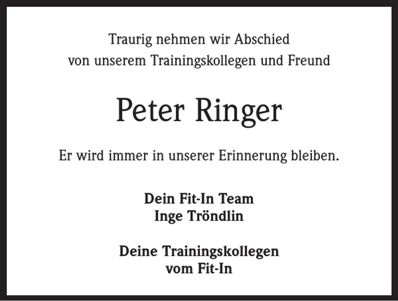 <p>Traurig nehmen wir Abschied<br />von unserem Trainingskollegen und Freund</p><p>Peter Ringer<br />Er wird immer in unserer Erinnerung bleiben.<br />Dein Fit-In Team<br />Inge Tröndlin<br />Deine Trainingskollegen<br />vom Fit-In</p>