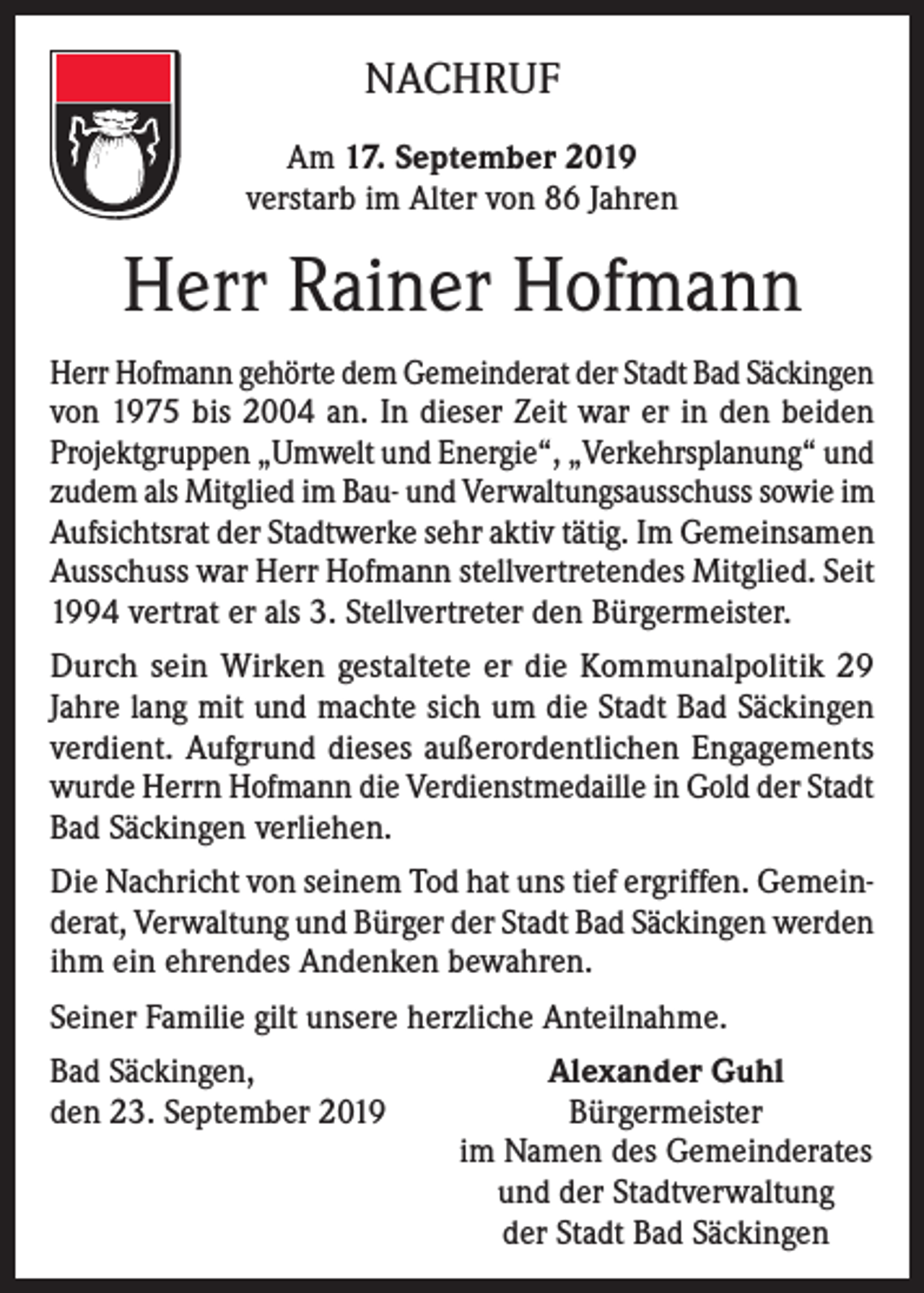 <p>NACHRUF<br />Am 17. September 2019<br />verstarb im Alter von 86 Jahren</p><p>Herr Rainer Hofmann<br />Herr Hofmann gehörte dem Gemeinderat der Stadt Bad Säckingen<br />von 1975 bis 2004 an. In dieser Zeit war er in den beiden<br />Projektgruppen „Umwelt und Energie“, „Verkehrsplanung“ und<br />zudem als Mitglied im Bau- und Verwaltungsausschuss sowie im<br />Aufsichtsrat der Stadtwerke sehr aktiv tätig. Im Gemeinsamen<br />Ausschuss war Herr Hofmann stellvertretendes Mitglied. Seit<br />1994 vertrat er als 3. Stellvertreter den Bürgermeister.<br />Durch sein Wirken gestaltete er die Kommunalpolitik 29<br />Jahre lang mit und machte sich um die Stadt Bad Säckingen<br />verdient. Aufgrund dieses außerordentlichen Engagements<br />wurde Herrn Hofmann die Verdienstmedaille in Gold der Stadt<br />Bad Säckingen verliehen.<br />Die Nachricht von seinem Tod hat uns tief ergriffen. Gemeinderat, Verwaltung und Bürger der Stadt Bad Säckingen werden<br />ihm ein ehrendes Andenken bewahren.<br />Seiner Familie gilt unsere herzliche Anteilnahme.<br />Bad Säckingen,<br />den 23. September 2019</p><p>Alexander Guhl<br />Bürgermeister<br />im Namen des Gemeinderates<br />und der Stadtverwaltung<br />der Stadt Bad Säckingen</p>